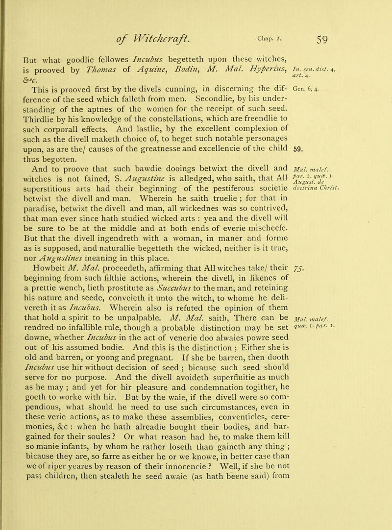 But what goodlie fellowes Incubus begetteth upon these witches, is prooved by Thomas of Aquine, Bodin, M. Mai. Hypcrius, in. scn.dist. S^c. , This is prooved first by the divels cunning, in discerning the dif- Gen. 6, 4. ference of the seed which falleth from men. Secondlie, by his under- standing of the aptnes of the women for the receipt of such seed. ThirdUe by his knowledge of the constellations, which are freendlie to such corporall effects. And lastlie, by the excellent complexion of such as the divell maketh choice of, to beget such notable personages upon, as are the/ causes of the greatnesse and excellencie of the child 59. thus begotten. And to proove that such bawdie dooings betwixt the divell and Ual. male/. witches is not fained, 'S>. Augusti7ie is alledged, who saith, that All ^^'u'gust.^de'^ superstitious arts had their beginning of the pestiferous societie doctrina Christ. betwixt the divell and man. Wherein he saith truelie ; for that in paradise, betwixt the divell and man, all wickednes was so contrived, that man ever since hath studied wicked arts : yea and the divell will be sure to be at the middle and at both ends of everie mischeefe. But that the divell ingendreth with a woman, in maner and forme as is supposed, and naturallie begetteth the wicked, neither is it true, nor Augustines meaning in this place. Howbeit M. Mai. proceedeth, affirming that All witches take/ their 75. beginning from such filthie actions, wherein the divell, in likenes of a prettie wench, lieth prostitute as Sucaibus to the man, and reteining his nature and seede, conveieth it unto the witch, to whome he deli- vereth it as Incubus. Wherein also is refuted the opinion of them that hold a spirit to be unpalpable. M. Mai. saith. There can be Mai. maU.f. rendred no infallible rule, though a probable distinction may be set i'^- '• downe, whether Incubus in the act of venerie doo alwaies powre seed out of his assumed bodie. And this is the distinction ; Either she is old and barren, or yoong and pregnant. If she be barren, then dooth Incubus use hir without decision of seed ; bicause such seed should serve for no purpose. And the divell avoideth superfluitie as much as he may ; and yet for hir pleasure and condemnation togither, he goeth to worke with hir. But by the waie, if the divell were so com- pendious, what should he need to use such circumstances, even in these verie actions, as to make these assemblies, conventicles, cere- monies, &c : when he hath alreadie bought their bodies, and bar- gained for their soules ? Or what reason had he, to make them kill so manie infants, by whom he rather loseth than gaineth any thing ; bicause they are, so farre as either he or we knowe, in better case than we of riper yeares by reason of their innocencie ? Well, if she be not past children, then stealeth he seed awaie (as hath beene said) from