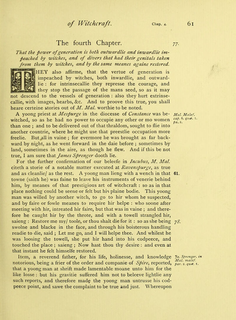 The fourth Chapter. 77. That the power of generation is both outwardlie and inwardlie im- peached by witches, and of divers that had their genitals taken from them by witches, and by the satne meanes againe restored. ]HEY also affirme, that the vertue of generation is impeached by witches, both inwardhe, and outward- lie : for intrinsecallie they represse the courage, and they stop the passage of the mans seed, so as it may not descend to the vessels of generation : also they hurt extrinse- callie, with images, hearbs, &c. And to proove this true, you shall heare certeine stories out o{ M. Mai. worthie to be noted. A yoong priest at Mespurge in the diocesse of Constance was be- Mai. MaUf. witched, so as he had no power to occupie any other or mo women ' than one ; and to be delivered out of that thraldom, sought to flie into another countrie, where he might use that preestlie occupation more freelie. But all in vaine ; for evermore he was brought as far back- ward by night, as he went forward in the daie before ; sometimes by land, sometimes in the aire, as though he flew. And if this be not true, I am sure that James Sprenger dooth lie. For the further confirmation of our beleefe in Incubics, M. Mai. citeth a storie of a notable matter executed at Ravenspurge, as true and as cleanlie/ as the rest. A yoong man lieng with a wench in that 61. towne (saith he) was faine to leave his instruments of venerie behind him, by meanes of that prestigious art of witchcraft : so as in that place nothing could be scene or felt but his plaine bodie. This yoong man was willed by another witch, to go to hir whom he suspected, and by faire or fowle meanes to require hir helpe : who soone after meeting with hir, intreated hir faire, but that was in vaine ; and there- fore he caught hir by the throte, and with a towell strangled hir, saieng : Restore me my/ toole, or thou shalt die for it : so as she being -jS. swolne and blacke in the face, and through his boisterous handling readie to die, said ; Let me go, and I will helpe thee. And whilest he was loosing the towell, she put hir hand into his codpeece, and touched the place ; saieng ; Now hast thou thy desire : and even at that instant he felt himselfe restored. Item, a reverend father, for his life, holinesse, and knowledge Ja- strmger. in notorious, being a frier of the order and companie of Spi7-e, reported, par. 2. qua. \. that a yoong man at shrift made lamentable moane unto him for the like losse : but his gravitie suffered him not to beleeve lightlie any such reports, and therefore madf the yoong man untrusse his cod- peece point, and sawe the complaint to be true and just. Whereupon