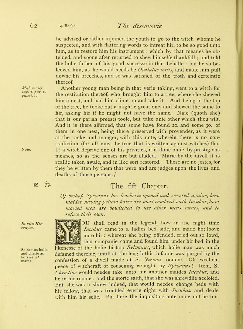 Mai. male/, cap. 7. far. 2. guirst. I. Note. 62. 79- In vita Hie- rojiym. Saincts as holie and chaste as horsses <5r» mares. he advised or rather injoined the youth to go to the witch whome he suspected, and with flattering words to intreat hir, to be so good unto him, as to restore him his instrument : which by that meanes he ob- teined, and soone after returned to shew himselfe thankfull; and told the hoHe father of his good successe in that behalfe : but he so be- leeved him, as he would needs be Oailattis testis, and made him pull downe his breeches, and so was satisfied of the troth and certeintie thereof. Another yoong man being in that verie taking, went to a witch for the restitution thereof, who brought him to a tree, where she shewed him a nest, and bad him clime up and take it. And being in the top of the tree, he tooke out a mightie great one, and shewed the same to hir, asking hir if he might not have the same. Naie (quoth she) that is our parish preests toole, but take anie other which thou wilt. And it is there affirmed, that some have found 20. and some 30. of them in one nest, being there preserved with provender, as it were at the racke and manger, with this note, wherein there is no con- tradiction (for all must be true that is written against witches) that If a witch deprive one of his privities, it is done onlie by prestigious meanes, so as the senses are but illuded. Marie by the divell it is reallie taken avvaie, and in like sort restored. These are no jestes, for they be written by them that were and are judges upon the lives and deaths of those persons. / The fift Chapter. 0/ bishop Sylvanus his leacherie opened and covered againe, how maides Jiavingyelloiu haire are most combred with Incubus, how maried men are bewitched to use other jnens wives, and to refuse their ow7i. )U shall read in the legend, how in the night time Incubus came to a ladies bed side, and made hot loove unto hir : whereat she being offended, cried out so lowd, that companie came and found him under hir bed in the likenesse of the holie bishop Sylvanus, which holie man was much defamed therebie, untill at the length this infamie was purged by the confession of a divell made at S. Jeroms toombe. Oh excellent peece of witchcraft or cousening wrought by Sylvanus ! Item, S. Christine would needes take unto hir another maides hicubus, and lie in hir roome : and the storie saith, that she was shrewdlie accloied. But she was a shrew indeed, that would needes change beds with hir fellow, that was troubled everie night with Incubus, and deale with him hir selfe. But here the inquisitors note maie not be for-