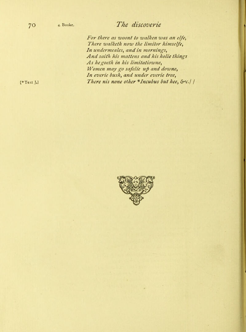 For there as woont to walken was an el/e, There walketh now the limitor himselfe, In tmdermcales, and in mornings. And saitli his mattens and his holie things As hegoeth in his limitatiowne, Women may go safelie tip and downe, In everie bush, and tinder everie tree, [•Te>;t J.] There nis none other * Incubus but hee, S^cj /