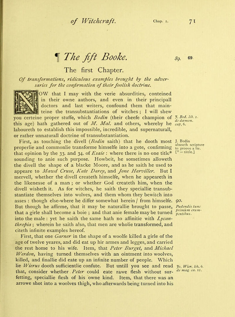 The fift Booke. The first Chapter. Of transforntations, ridiculous examples brought by the adver- saries for the confirmation of their foolish doctrine. OW that I may with the verie absurdities, conteined in their owne authors, and even in their principall doctors and last writers, confound them that main- teine the transubstantiations of witches : I will shew 69. you certeine proper stuffe, which Bodin (their cheefe champion of ^^.^^^^j^'^*' ^' this age) hath gathered out of M. Mai. and others, whereby he cap, 6. laboureth to establish this impossible, incredible, and supernatural!, or rather unnaturall doctrine of transubstantiation. First, as touching the divell {Rodin saith) that he dooth most J- Bodin ,. , ,. ^ ,. abuseth scripture properlie and commonlie transforme himselfe mto a gote, connrmmg to proove a He. that opinion by the 33. and 34. of Esaie : where there is no one title* [* = it'e-] sounding to anie such purpose. Howbeit, he sometimes alloweth the divell the shape of a blacke Moore, and as he saith he used to appeare to Mawd Cruse, Kate Darey, and fone Harviller. But I mervell, whether the divell createth himselfe, when he appeareth in the likenesse of a man ; or whether God createth him, when the divell wisheth it. As for witches, he saith they speciallie transub- stantiate themselves into wolves, and them whom they bewitch into asses : though else-where he differ somewhat herein / from himselfe. But though he affirme, that it may be naturallie brought to passe, that a girle shall become a boie ; and that anie female may be turned into the male : yet he saith the same hath no affinitie with Lycan- thropia ; wherein he saith also, that men are wholie transformed, and citeth infinite examples hereof. First, that one Garner in the shape of a woolfe killed a girle of the age of twelve yeares, and did eat up hir armes and legges, and carried the rest home to his wife. Item, that Peter Bur get, and Michael Werdon, having turned themselves with an ointment into woolves, killed, and finallie did eate up an infinite number of people. Which lie Wierus dooth sufficientlie confute. But untill you see and read that, consider whether Peter could eate rawe flesh without sur- fetting, speciallie flesh of his owne kind. Item, that there was an arrowe shot into a woolves thigh, who afterwards being turned into his go. Pudendis tunc primkm crtim- fc^itibiis. Jo. Wier. lib. 6. de mag ca. 12.