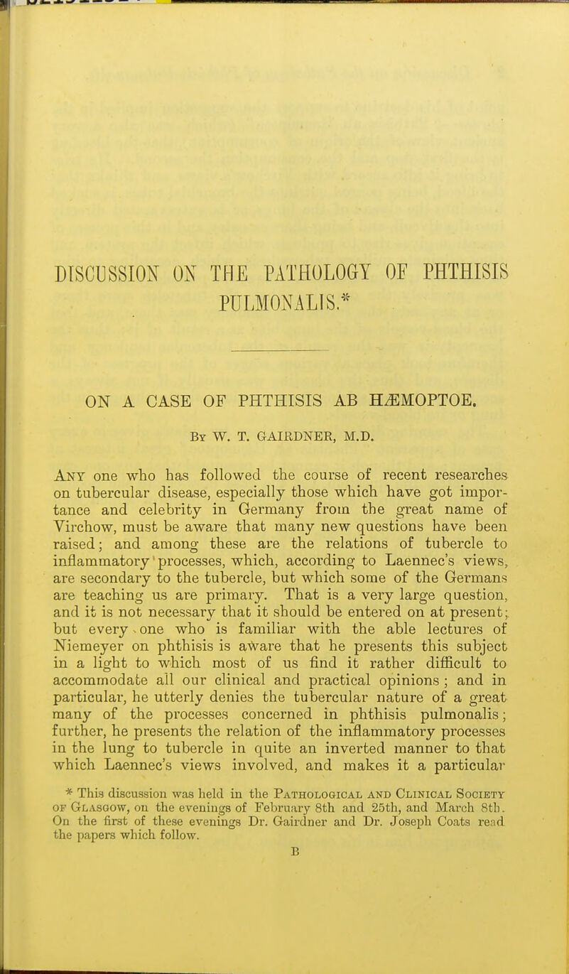 DISCUSSION OX THE PATHOLOGY OF PHTHISIS PULMONALIS.^^ ON A CASE OF PHTHISIS AB H^EMOPTOE. By W. T. GAIRDNER, M.D. Any one who has followed the course of recent researches on tubercular disease, especially those which have got impor- tance and celebrity in Germany from the great name of Virchow, must be aware that many new questions have been raised; and among these are the relations of tubercle to inflammatory' processes, which, according to Laennec's views, are secondary to the tubercle, but which some of the Germans are teaching us are primary. That is a very large question, and it is not necessary that it should be entered on at present; but every. one who is familiar with the able lectures of Niemeyer on phthisis is aWai'e that he presents this subject in a light to which most of us find it rather difficult to accommodate all our clinical and practical opinions ; and in particular, he utterly denies the tubercular nature of a great many of the processes concerned in phthisis pulmonalis; further, he presents the relation of the inflammatory processes in the lung to tubercle in quite an inverted manner to that which Laennec's views involved, and makes it a particular * This discussion was held in the Pathological and Clinical Society OF Glasgow, on the evenings of February 8th and 25th, and March 8th. On the first of these evenings Dr. Gairdner and Dr. Joseph Coats re;id the papers which follow. B