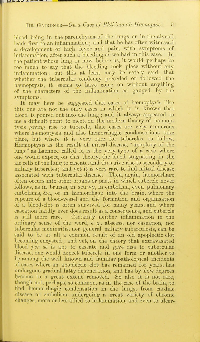 blood being in the parenchyma of the lungs or in the alveoli leads first to an inflammation ; and that he has often witnessed a development of high fever and pain, with symptoms of inflammation, after such a bleeding as we had in this case. In the patient whose lung is now before us, it would perhaps be too much to say that the bleeding took place without any inflammation; but this at least may be safely said, that whether the tubercular tendency preceded or followed the haemoptysis, it seems to have come on without anything of the characters of the inflammation as gauged by the symptoms. It may here be suggested that cases of hsemoptysis like this one are not the only cases in which it is known that blood is poured out into the lung; and it always appeared to me a diflacult point to meet, on the modern theory of hremop- tysis giving rise to tubercle, that cases are very numerous whei'e haemoptysis and also h^emorrhagic condensations take place, but where it is very rare for tubercles to follow. Haemoptysis as the result of mitral disease,  apoplexy of the lung as Laennec called it, is the very type of a case where one would expect, on this theory, the blood stagnating in the air cells of the lung to caseate, and thus give rise to secondary or miliary tubercles; and yet it is very rare to find mitral disease associated with tubercular disease. Then, again, heemorrhage often occurs into other organs or parts in which tubercle never follows, as in bruises, in scurvj^, in embolism, even pulmonary embolisms, &c., or in hgemorrhage into the brain, where the rupture of a blood-vessel and the formation and organisation of a blood-clot is often suiwived for many years, and where caseation hardly ever does result as a consequence, and tubercle is still more rare. Certainly neither inflammation in the ordinary sense of the word, e. g., abscess, nor caseation, nor tubercular meningitis, nor general miliary tuberculosis, can be said to be at all a common result of an old apoplectic clot becoming encysted ; and yet, on the theory that exti'avasated blood fer se is apt to caseate and give rise to tubercular disease, one would expect tubercle in one form or another to be among the well known and familiar pathological incidents of cases where an apoplectic clot has remained for years, has undergone gradual fatty degeneration, and has by slow degrees Ijecome to a great extent removed. So also it is not rare, though not, pei'haps, so common, as in the case of the brain, to find hjemorrhagic condensation in the lungs, from cardiac disease or embolism, undergoing a great variety of chronic changes, more or less allied to inflammation, and even to ulcer-