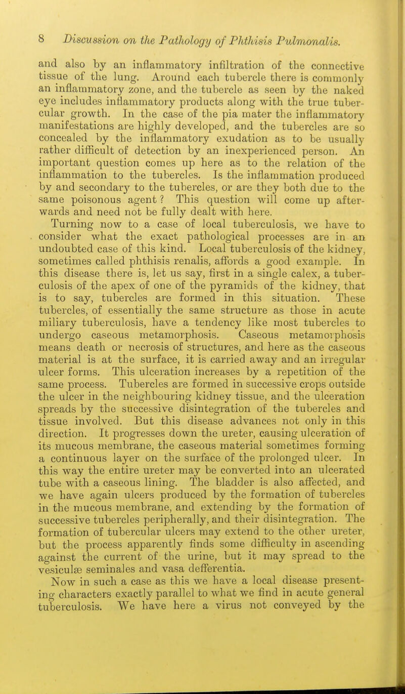 and also by an inflammatory infiltration of the connective tissue of the lung. Around each tubercle there is commonly an inflammatory zone, and the tubercle as seen by the naked eye includes inflammatory products along with the true tuber- cular growth. In the case of the pia mater the inflammatory manifestations are highly developed, and the tubercles are so concealed by the inflammatory exudation as to be usually rather difficult of detection by an inexperienced person. An important question comes up here as to the relation of the inflammation to the tubercles. Is the inflammation produced by and secondar}'^ to the tubercles, or are they both due to the same poisonous agent ? This question will come up after- wards and need not be fully dealt with here. Turning now to a case of local tuberculosis, we have to consider what the exact pathological processes are in an undoubted case of this kind. Local tuberculosis of the kidney, sometimes called phthisis renalis, affords a good example. In this disease there is, let us say, first in a single calex, a tuber- culosis of the apex of one of the pyramids of the kidney, that is to say, tubercles are formed in this situation. These tubercles, of essentially the same structure as those in acute miliary tuberculosis, have a tendency like most tubercles to undergo caseous metamorphosis. Caseous metamoiphosis means death or necrosis of structures, and here as the caseous material is at the surface, it is carried away and an irregular ulcer forms. This ulceration increases by a repetition of the same process. Tubercles are formed in successive crops outside the ulcer in the neighbouring kidney tissue, and the ulceration spreads by the successive disintegration of the tubercles and tissue involved. But this disease advances not only in this direction. It progresses down the ureter, causing ulceration of its mucous membrane, the caseous material sometimes forming a continuous layer on the surface of the prolonged ulcer. In this way the entire ureter may be converted into an ulcerated tube with a caseous lining. The bladder is also affected, and we have again ulcers produced by the formation of tubercles in the mucous membrane, and extending by the formation of successive tubercles peripherally, and their disintegration. The formation of tubercular ulcers may extend to the other ureter, but the process apparently finds some difficulty in ascending against the current of the urine, but it may spread to the ve-siculse seminales and vasa defferentia. Now in such a case as this we have a local disease present- ing characters exactly parallel to what we find in acute general tuberculosis. We have here a virus not conveyed by the