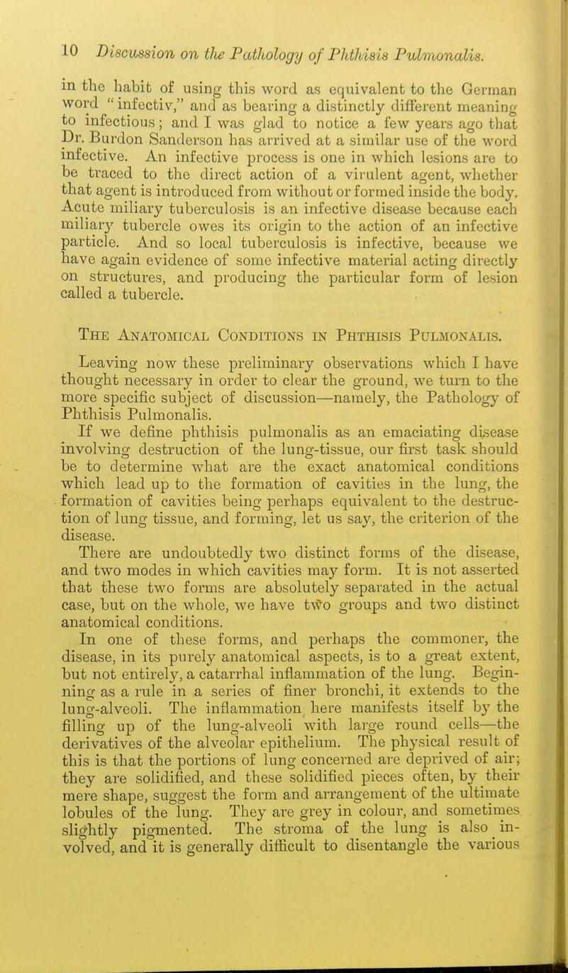 in the habit of using this word as equivalent to the German word  infectiv, and as bearing a distinctly different meaning to infectious; and I was glad to notice a few years ago that Dr. Burdon Sanderson has arrived at a similar use of the word infective. An infective process is one in which lesions are to be traced to the direct action of a virulent agent, whether that agent is introduced from without or formed inside the body. Acute miliary tuberculosis is an infective disease because each miliary tubercle owes its origin to the action of an infective particle. And so local tuberculosis is infective, because we have again evidence of some infective material acting directly on structures, and producing the particular form of lesion called a tubercle. The Anatomical Conditions in Phthisis Pulmonalis. Leaving now these preliminary observations which I have thought necessary in order to clear the ground, we turn to the more specific subject of discussion—namely, the Pathology of Phthisis Pulmonalis. If we define phthisis pulmonalis as an emaciating disease involving destruction of the lung-tissue, our first task should be to determine what are the exact anatomical conditions which lead up to the formation of cavities in the lung, the formation of cavities being perhaps equivalent to the destruc- tion of lung tissue, and forming, let us say, the criterion of the disease. There are undoubtedly two distinct forms of the disease, and two modes in which cavities may form. It is not asserted that these two forms are absolutely sepai'ated in the actual case, but on the whole, we have two groups and two distinct anatomical conditions. In one of these forms, and perhaps the commoner, the disease, in its purely anatomical aspects, is to a great extent, but not entirely, a catari'hal inflammation of the lung. Begin- ning as a rule in a series of finer bronchi, it extends to the lung-alveoli. The infiammation, here manifests itself by the filling up of the lung-alveoli with large round cells—the derivatives of the alveolar epithelium. The physical result of this is that the portions of lung concerned are deprived of air; they are solidified, and these solidified pieces of ten, by their mere shape, suggest the form and arrangement of the ultimate lobules of the lung. They are grey in colour, and sometimes slightly pigmented. The stroma of the lung is also ^ in- volved, and it is generally difficult to disentangle the various