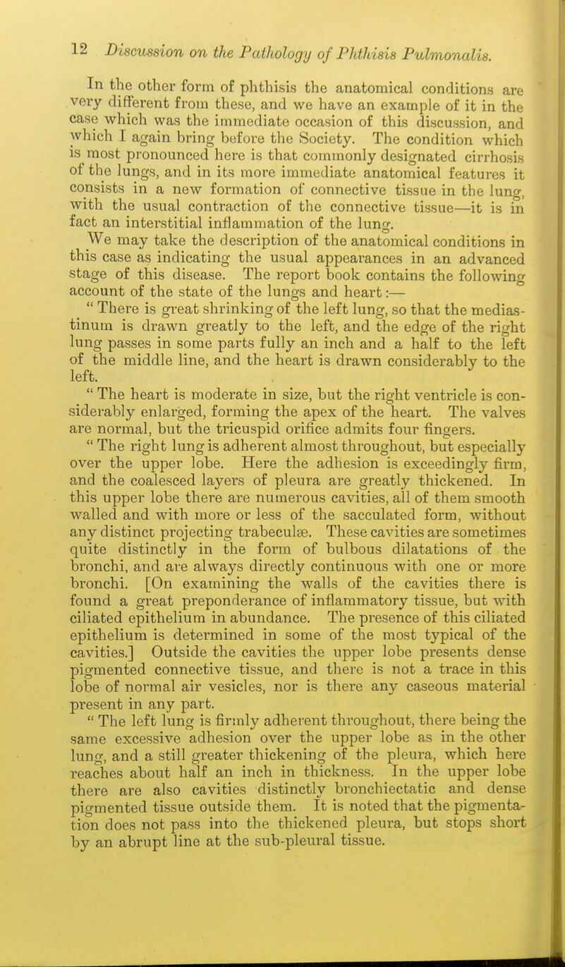 In the other form of phthisis the anatomical conditions are very different from these, and we have an example of it in the case which was the immediate occasion of this discussion and which I again bring before the Society. The condition which is most pronounced here is that commonly designated cirrhosis of the lungs, and in its more immediate anatomical features it consists in a new formation of connective tissue in the lung, with the usual contraction of the connective tissue—it is in fact an interstitial inflammation of the lung. We may take the description of the anatomical conditions in this case as indicating the usual appearances in an advanced stage of this disease. The report book contains the folloAving account of the state of the lungs and heart:—  There is great shrinking of the left lung, so that the medias- tinum is drawn greatly to the left, and the edge of the right lung passes in some parts fully an inch and a half to the left of the middle line, and the heart is drawn considerably to the left.  The heart is moderate in size, but the right ventricle is con- siderably enlarged, forming the apex of the heart. The valves are normal, but the tricuspid orifice admits four fingei's.  The right lung is adherent almost throughout, but especially over the upper lobe. Here the adhesion is exceedingly firm, and the coalesced layers of pleura are greatly thickened. In this upper lobe there are numerous cavities, all of them smooth walled and with more or less of the sacculated form, without any distinct projecting trabeculse. These cavities ai-e sometimes quite distinctly in the form of bulbous dilatations of the bronchi, and are always directly continuous with one or more bronchi. [On examining the walls of the cavities there is found a great preponderance of inflammatory tissue, but with ciliated epithelium in abundance. The presence of this ciliated epithelium is determined in some of the most typical of the cavities.] Outside the cavities the upper lobe presents dense pigmented connective tissue, and there is not a trace in this lobe of normal air vesicles, nor is there any caseous material present in any part.  The left lung is firmly adherent throughout, there being the same excessive adhesion over the uppei- lobe as in the other lung, and a still greater thickening of the pleura, which here reaches about half an inch in thickness. In the upper lobe there are also cavities distinctly bronchiectatic and dense pigmented tissue outside them. It is noted that the pigmenta- tion does not pass into the thickened pleura, but stops short by an abrupt line at the sub-pleural tissue.