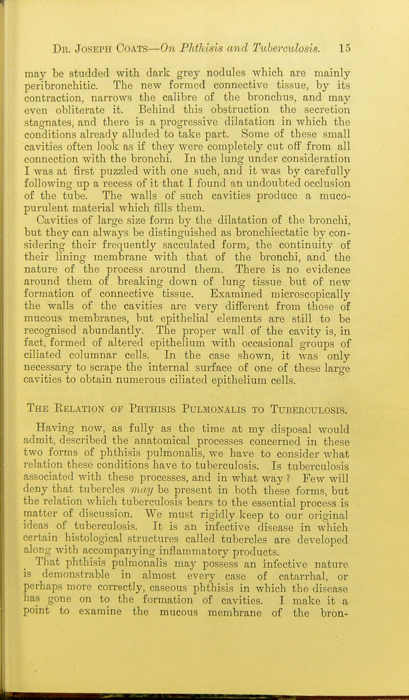 may be studded with dark grey nodules which are mainly peribronchitic. The new formed connective tissue, by its contraction, narrows the calibre of the bronchus, and may even obliterate it. Behind this obstruction the secretion stagnates, and there is a progressive dilatation in which the conditions already alluded to take part. Some of these small cavities often look as if they were completely cut off from all connection with the bronchi. In the lung under considei-ation I was at first puzzled with one such, and it was by carefully following up a recess of it that I found an undoubted occlusion of the tube. The walls of such cavities produce a muco- purulent material which fills them. Cavities of large size form by the dilatation of the bronchi, but they can always be distinguished as bronchiectatic by con- sidering their frequently sacculated form, the continuity of their lining membrane with that of the bi-onchi, and the nature of the process around them. There is no evidence around them of breaking down of lung tissue but of new formation of connective tissue. Examined microscopically the walls of the cavities are very different from those of mucous membranes, but epithelial elements are still to be recognised abundantly. The proper wall of the cavity is, in fact, formed of altered epithelium with occasional groups of ciliated columnar cells. In the case shown, it was only necessary to scrape the internal surface of one of these large cavities to obtain numerous ciliated epithelium cells. The Kelation of Phthisis Pulmonalis to Tuberculosis. Having now, as fully as the time at my disposal would admit, described the anatomical processes concerned in these two forms of phthisis pulmonalis, we have to consider what relation these conditions have to tuberculosis. Is tuberculosis associated with these processes, and in what way ? Few will deny that tubercles may be present in both these forms, but the relation which tuberculosis bears to the essential process is matter of discussion. We must rigidly keep to our original ideas of tuberculosis. It is an infective disease in which certain histological structures called tubercles are developed along with accompanying inflammatory products. That phthisis pulmonalis may possess an infective nature is demonstrable in almost every case of cataiThal, or perhaps more correctly, caseous phthisis in which the disease has gone on to the formation of cavities. I make it a point to examine the mucous membrane of the bron-
