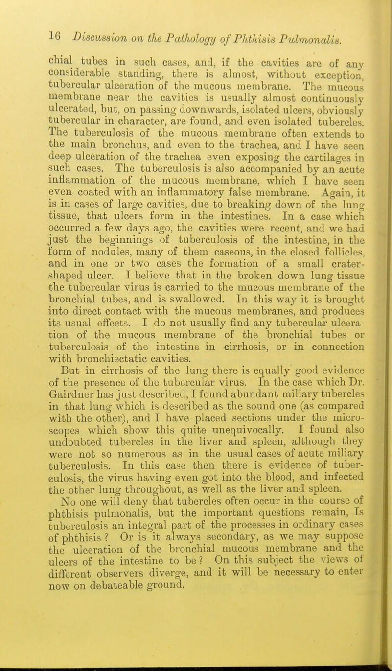 chial tubes in such cases, and, if the cavities are of any considerable standing, there is almost, without exception, tubercular ulceration of the mucous membrane. The mucous membrane near the cavities is usually almost continuously ulcerated, but, on passing downwards, isolated ulcers, obviously tubercular in character, are found, and even isolated tubercles. The tuberculosis of the mucous membrane often extends to the miain bronchus, and even to the trachea, and I have seen deep ulceration of the trachea even exposing the cartilages in such cases. The tuberculosis is also accompanied by an acute inflammation of the mucous membrane, which I have seen even coated with an inflammatory false membrane. Again, it is in cases of large cavities, due to breaking down of the lung tissue, that ulcers form in the intestines. In a case which occurred a few days ago, the cavities were recent, and we had just the beginnings of tuberculosis of the intestine, in the form of nodules, many of them caseous, in the closed follicles, and in one or two cases the formation of a small crater- shaped ulcer. I believe that in the broken down lung tissue the tubercular virus is carried to the mucous membrane of the bronchial tubes, and is swallowed. In this way it is brought into direct contact with the mucous membranes, and produces its usual effects. I do not usually find any tubercular ulcera- tion of the mucous membrane of the bronchial tubes or tuberculosis of the intestine in cirrhosis, or in connection with bronchiectatic cavities. But in cirrhosis of the lung there is equally good evidence of the presence of the tubercular virus. In the case which Dr. Gairdner has just described, I found abundant miliary tubercles in that lung which is described as the sound one (as compared with the other), and I have placed sections under the micro- scopes which show this quite unequivocally. I found also undoubted tubercles in the liver and spleen, although they were not so numerous as in the usual cases of acute miliary tuberculosis. In this case then there is evidence of tuber- culosis, the virus having even got into the blood, and infected the other lung throughout, as well as the liver and spleen. No one will deny that tubercles often occur in the course of phthisis pulmonalis, but the important questions remain. Is tuberculosis an integral part of the processes in ordinary cases of phthisis ? Or is it always secondary, as we may suppose the ulceration of the bronchial mucous membrane and the ulcers of the intestine to be ? On this subject the views of different observers diverge, and it will be necessary to enter now on debateable ground.