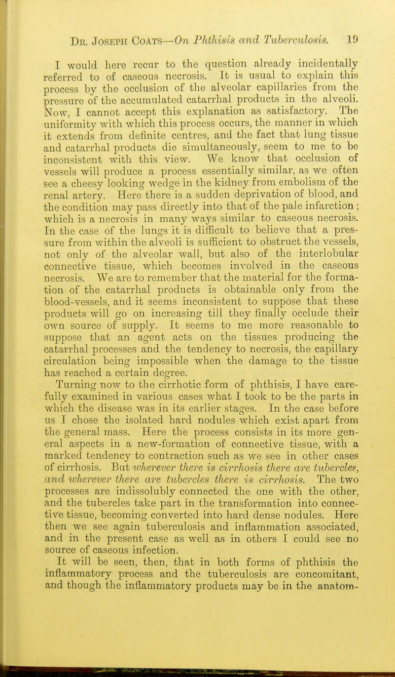 I would here recur to the question already incidentally referred to of caseous necrosis. It is usual to explain this process by the occlusion of the alveolar capillaries from the pressure of the accumulated catarrhal products in the alveoli. Now, I cannot accept this explanation as satisfactory. The uniformity with which this process occurs, the manner in which it extends from definite centres, and the fact that lung tissue and catarrhal products die simultaneously, seem to me to be inconsistent with this view. We know that occlusion of vessels will produce a process essentially similar, as we often see a cheesy looking wedge in the kidney from embolism of the renal ai'tery. Here there is a sudden deprivation of blood, and the condition may pass directly into that of the pale infarction ; which is a necrosis in many ways similar to caseous necrosis. In the case of the lungs it is difficult to believe that a pres- sure from within the alveoli is sufficient to obstruct the vessels, not only of the alveolar wall, but also of the interlobular connective tissue, which becomes involved in the caseous necrosis. We are to remember that the material for the forma- tion of the catarrhal products is obtainable only from the blood-vessels, and it seems inconsistent to suppose that these products will go on increasing till they finally occlude their OAvn source of supply. It seems to me more reasonable to suppose that an agent acts on the tissues producing the catarrhal processes and the tendency to necrosis, the capillary circulation being impossible when the damage to the tissue has reached a certain deo-ree. Turning now to the cirrhotic form of phthisis, I have care- fully examined in various cases what I took to be the parts in which the disease was in its earlier stages. In the case before us I chose the isolated hard nodules which exist apart from the general mass. Here the process consists in its more gen- eral aspects in a new-formation of connective tissue, with a marked tendency to contraction such as we see in other cases of cii-rhosis. But tuherever there is cirrhosis there are tubercles, and ^vherever there are tubercles there is cirrhosis. The two processes are indissolubly connected the one with the other, and the tubercles take part in the transformation into connec- tive tissue, becoming converted into hard dense nodules. Here then we see again tuberculosis and inflammation associated, and in the present case as well as in others I could see no source of caseous infection. It will be seen, then, that in both forms of phthisis the inflammatory process and the tuberculosis are concomitant, and though the inflammatory products may be in the anatom-