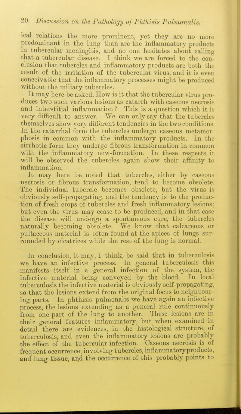 ical relations the more prominent, yet tliey are no more predominant in the lung than are the inflammatory products in tubercular meningitis, and no one hesitates about calling that a tubercular disease. I think we are forced to the con- clusion that tubercles and inflammatory products are both the result of the irritation of the tubercular virus, and it is even conceivable that the inflammatoiy processes might be produced without the miliary tubercles. It may here be asked, How is it that the tubercular virus pro- duces two such various lesions as catarrh with caseous necrosis and interstitial inflammation ? This is a question which it is very difficult to answer. We can only say that the tubercles themselves show^ very different tendencies in the two conditions. In the catarrhal form the tubercles undergo caseous metamor- phosis in common with the inflammatory products. In the cirrhotic form they undergo fibrous transformation in common with the inflammatory new-formation. In these respects it will be observed the tubercles again show their affinity to inflammation. It may here be noted that tubercles, either by caseous necrosis or fibrous transformation, tend to become obsolete. The individual tubercle becomes obsolete, but the virus is obviously self-propagating, and the tendency is to the produc- tion of fresh crops of tubercles and fresh inflammatory lesions; but even the virus may cease to be produced, and in that case the disease will undergo a spontaneous cure, the tubercles naturally becoming obsolete. We know that calcareous or pultaceous material is often found at the apices of lungs sur- rounded by cicatrices while the rest of the lung is normal. In conclusion, it may, I think, be said that in tuberculosis we have an infective process. In general tuberculosis this manifests itself in a general infection of the system, the infective material being conveyed by the blood. In local tuberculosis the infective material is obviously self-propagating, so that the lesions extend from the original focus to neighbour- ing parts. In phthisis pulmonalis we have again an infective process, the lesions extending as a general rule continuously from one part of the lung to another. These lesions are in their general features inflammatory, but when examined in detail there are evidences, in the histological structure, of tuberculosis, and even the inflammatory lesions are probably the effect of the tubercular infection. Caseous necrosis is of frequent occurrence, involving tubercles, inflammatoryproducts, and lung tissue, and the occurrence of this probably points to