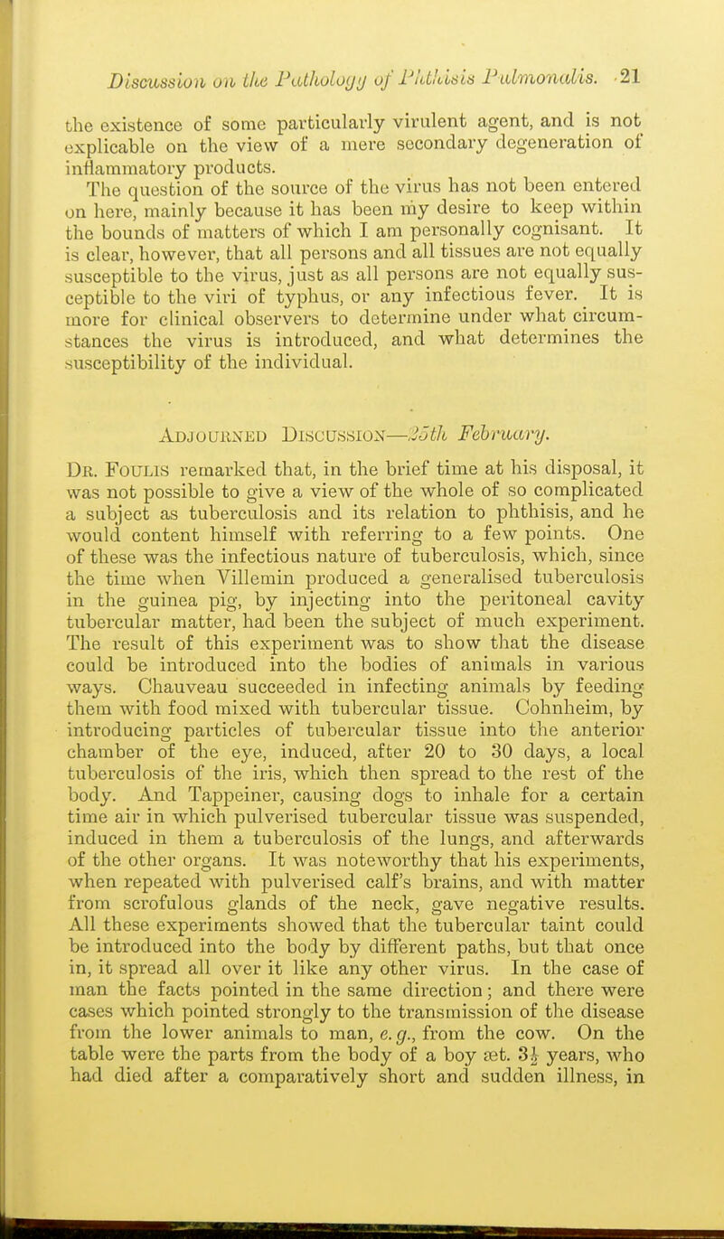 the existence of some particularly virulent agent, and is not explicable on the view of a mere secondary degeneration of inflammatory products. The question of the source of the virus has not been entered on here, mainly because it has been niy desire to keep within the bounds of matters of which I am personally cognisant. It is clear, however, that all persons and all tissues are not equally susceptible to the virus, just as all persons are not equally sus- ceptible to the viri of typhus, or any infectious fever. _ It is more for clinical observers to determine under what circum- stances the virus is introduced, and what determines the susceptibility of the individual. Adjouhxeu Discussion—2otIi February. Dr. FoULis remarked that, in the brief time at his disposal, it was not possible to give a view of the whole of so complicated a subject as tuberculosis and its relation to phthisis, and he would content himself with referring to a few points. One of these was the infectious nature of tuberculosis, which, since the time when Villemin produced a generalised tuberculosis in the guinea pig, by injecting into the peritoneal cavity tubercular matter, had been the subject of much experiment. The result of this experiment was to show that the disease could be introduced into the bodies of animals in various ways. Chauveau succeeded in infecting animals by feeding them with food mixed with tubercular tissue. Cohnheim, by introducing particles of tubercular tissue into the anterior chamber of the eye, induced, after 20 to 30 days, a local tuberculosis of the iris, which then spread to the rest of the body. And Tappeiner, causing dogs to inhale for a certain time air in which pulverised tubercular tissue was suspended, induced in them a tuberculosis of the lungs, and afterwards of the other organs. It was noteworthy that his experiments, when repeated with pulverised calf's brains, and with matter from sci'ofulous glands of the neck, gave negative results. All these experiments showed that the tubercular taint could be introduced into the body by different paths, but that once in, it spread all over it like any other virus. In the case of man the facts pointed in the same direction; and there were cases which pointed strongly to the transmission of the disease from the lower animals to man, e. g., from the cow. On the table were the parts from the body of a boy set. Sh years, who had died after a comparatively short and sudden illness, in