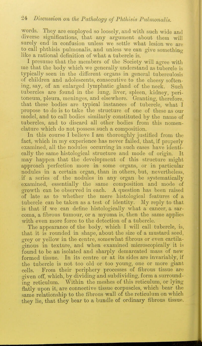 words. They are employed so loosely, and with such wide and diverse significations, that any argument about them will surely end in confusion unless we settle what lesion we are to call phthisis pulmonalis, and unless we can give something like a rational definition of Avhat a tubercle is. I presume that the members of the Society will agree with me that the body which we generally understand as tubercle is typically seen in the different organs in genci-al tuberculosis of children and adolescents, consecutive to the cheesy soften- ing, say, of an enlarged lymphatic gland of the neck. Such tubercles are found in the lung, liver, spleen, kidney, peri- toneum, pleura, meninges, and elsewhere. Granting, therefore, that these bodies are typical instances of tubercle, what I propose to do is to take the structure of one of these as oui- model, and to call bodies similarly constituted by the name of tubercles, and to discard all other bodies from this nomen- clature which do not possess such a composition. In this course I believe I am thoroughly justified from the fact, which in my experience has never failed, that, if properly examined, all the nodules occurring in such cases have identi- cally the same histological structure and mode of origin. It may happen that the develoj^ment of this structure might approach perfection more in some organs, or in particular nodules in a certain organ, than in others, but, nevertheless, . if a series of the nodules in any organ be systematically examined, essentially the same composition and mode of growth can be observed in each. A question has been raised of late as to whether the mere histological features of a tubercle can be taken as a test of identity. My reply to that is that if we can define histologically what a cancer, a sar- coma, a fibrous tumour, or a myoma is, then the same applies with even more force to the detection of a tubercle. The appearance of the body, which I will call tubercle, is, that it is rounded in shape, about the size of a mustard seed, grey or yellow in the centre, somewhat fibrous or even cartila- ginous in texture, and when examined microscopically it is found to be an isolated and sharply demarcated mass of new formed tissue. In its centre or at its sides are invariably, if the tubercle is not too old or too young, one or more giant cells. From their periphery processes of fibrous tissue are o-iven off, which, by dividing and subdividing, form a surround- ing reticulum. Within the meshes of this reticulum, or lying flatly upon it, are connective tissue corpuscles, which bear the same relationship to the fibrous wall of the reticulum on which they lie, that they bear to a bundle of ordinary fibrous tissue.