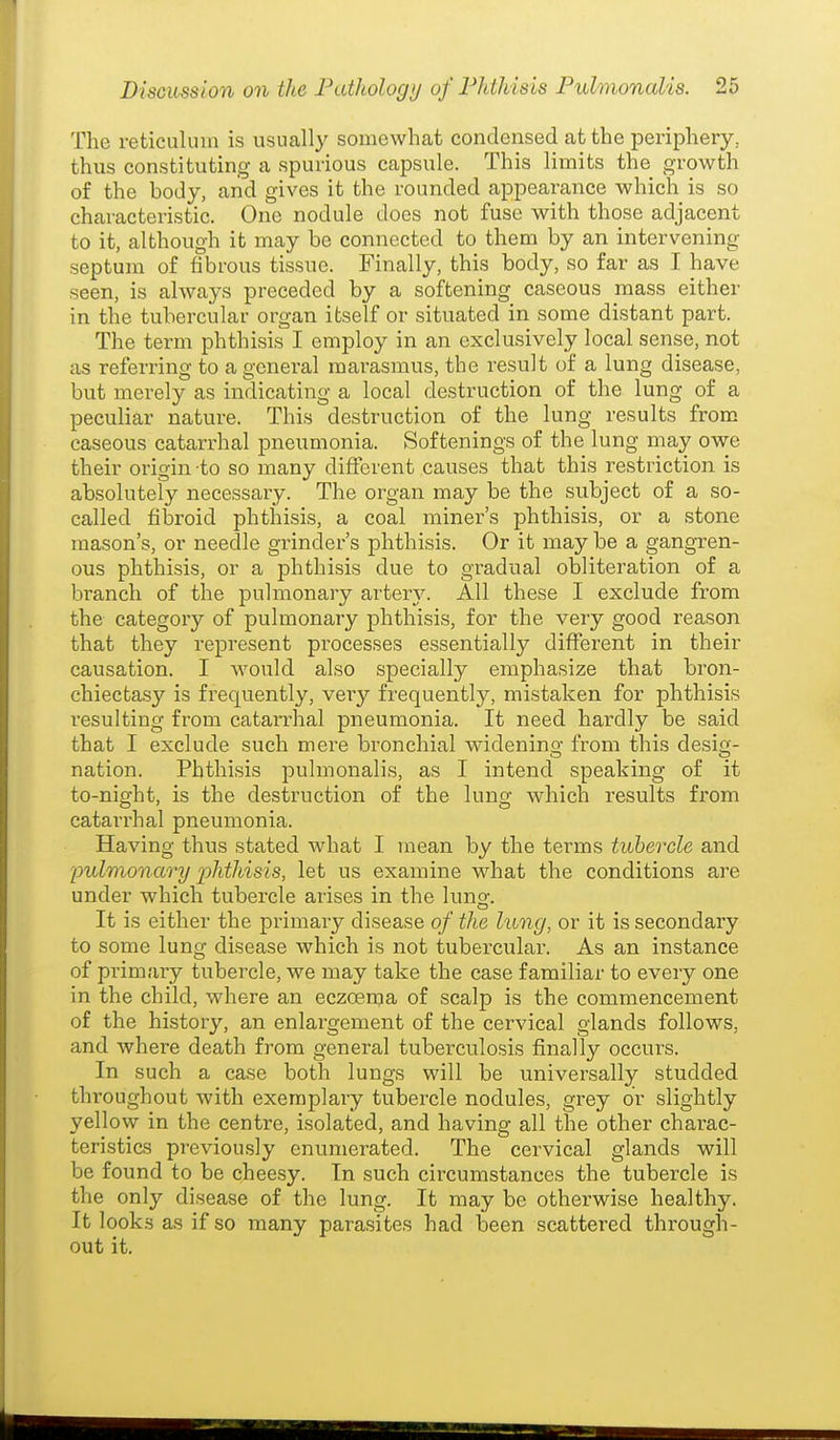 The reticulum is usually somewhat condensed at the periphery, thus constituting a spurious capsule. This limits the growth of the body, aiid gives it the rounded appearance which is so characteristic. One nodule does not fuse with those adjacent to it, although it may be connected to them by an intervening septum of fibrous tissue. Finally, this body, so far as I have seen, is always preceded by a softening caseous mass either in the tubercular organ itself or situated in some distant part. The term phthisis I employ in an exclusively local sense, not as referring to a general marasmus, the result of a lung disease, but merely as indicating a local destruction of the lung of a peculiar nature. This destruction of the lung results from caseous catarrhal pneumonia. Softenings of the lung may owe their origin to so many different causes that this restriction is absolutely necessary. The organ may be the subject of a so- called fibroid phthisis, a coal miner's phthisis, or a stone mason's, or needle grinder's phthisis. Or it may be a gangren- ous phthisis, or a phthisis due to gradual obliteration of a branch of the pulmonary artery. All these I exclude from the category of pulmonary phthisis, for the very good reason that they represent processes essentially different in their causation. I would also specially emphasize that bron- chiectasy is frequently, very frequently, mistaken for phthisis resulting from catarrhal pneumonia. It need hardly be said that I exclude such mere bronchial widenino- from this desig- nation. Phthisis 2Dulmonalis, as I intend speaking of it to-night, is the destruction of the lung which results from catari^hal pneumonia. Having thus stated what I mean by the terms tubercle and pidmonary phthisis, let us examine what the conditions are under which tubercle arises in the lunof. It is either the primary disease of the lung, or it is secondary to some lung disease which is not tubercular. As an instance of primary tubercle, we may take the case familiar to every one in the child, where an eczoenja of scalp is the commencement of the history, an enlargement of the cervical glands follows, and where death from general tuberculosis finally occurs. In such a case both lungs will be universally studded throughout with exemplary tubercle nodules, grey or slightly yellow in the centre, isolated, and having all the other charac- teristics previously enumerated. The cervical glands will be found to be cheesy. In such circumstances the tubercle is the only disease of the lung. It may be otherwise healthy. It looks as if so many parasites had been scattered through- out it.