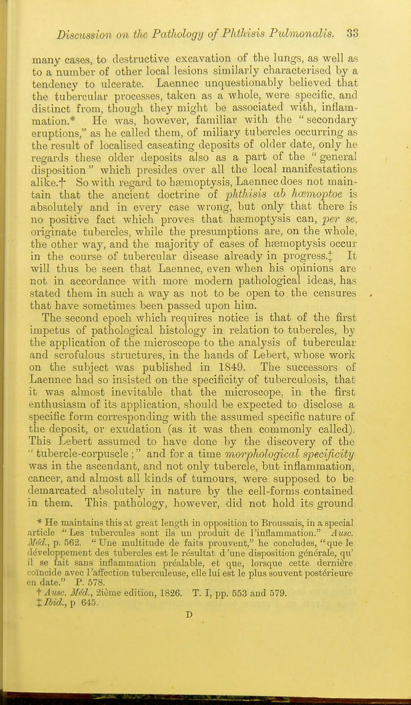 many cases, to destructive excavation of the lungs, as well as to a number of other local lesions similarly characterised by a tendency to ulcerate. Laennec unquestionably believed that the tubercular processes, taken as a whole, were specific, and distinct from, though they might be associated with, inflam- mation.* He was, however, familiar with the  secondary eruptions, as he called them, of miliary tubercles occurring as the result of localised caseating deposits of older date, only he regards these older deposits also as a part of the  general disposition  which presides over all the local manifestations alike.f So with regard to htemoptysis, Laennec does not main- tain that the ancient doctrine of phthisis ah haimoptoe is absolutely and in every ease wrong, but only that there is no positive fact which proves that hgemoptysis can, per se, originate tubercles, while the presumptions are, on the whole, the other way, and the majority of cases of haemoptysis occur in the course of tubercular disease already in progress..]: It will thus be seen that Laennec, even when his opinions are not in accordance with more modern pathological ideas, has stated them in such a way as not to be open to the censures that have sometimes been pa-ssed upon him. The second epoch which requires notice is that of the first impetus of pathological histology in relation to tubercles, b}^ the application of the microscope to the analysis of tubercular and scrofulous structures, in the hands of Lebert, whose work on the subject was published in 1849. The successors of Laennec had so insisted on the specificity of tuberculosis, that it was almost inevitable that the microscope, in the first enthusiasm of its application, should be expected to disclose a specific form corresponding with the assumed specific nature of the deposit, or exudation (as it was then commonly called). This Lebert assumed to have done by the discovery of the  tubercle-corpuscle ; and for a time morphological specificity was in the ascendant, and not only tubercle, but inflammation, cancer, and almost all kinds of tumours, were supposed to be demarcated absolutely in nature by the cell-forms contained in them. This pathology, however, did not hold its ground * He maintains this at great length in opposition to Broussais, in a special article Les tubercules sont ils un produit de 1'inflammation. Ausc. Jl^d., p. 562. Une multitude de faits prouvent, he concludes, que le developperaent des tubercles est le resultat d 'une disposition gendrale, qu' il 3e fait sans inflammation pr^alable, et que, loraque cette derniere coincide avec 1 'affection tubei'culeuse, elle lui est le plus souvent post^rieure en date. P. 578. t Ausc. MM., aieme edition, 1826. T. I, pp. 553 and 579. X Ibid., p 645. D