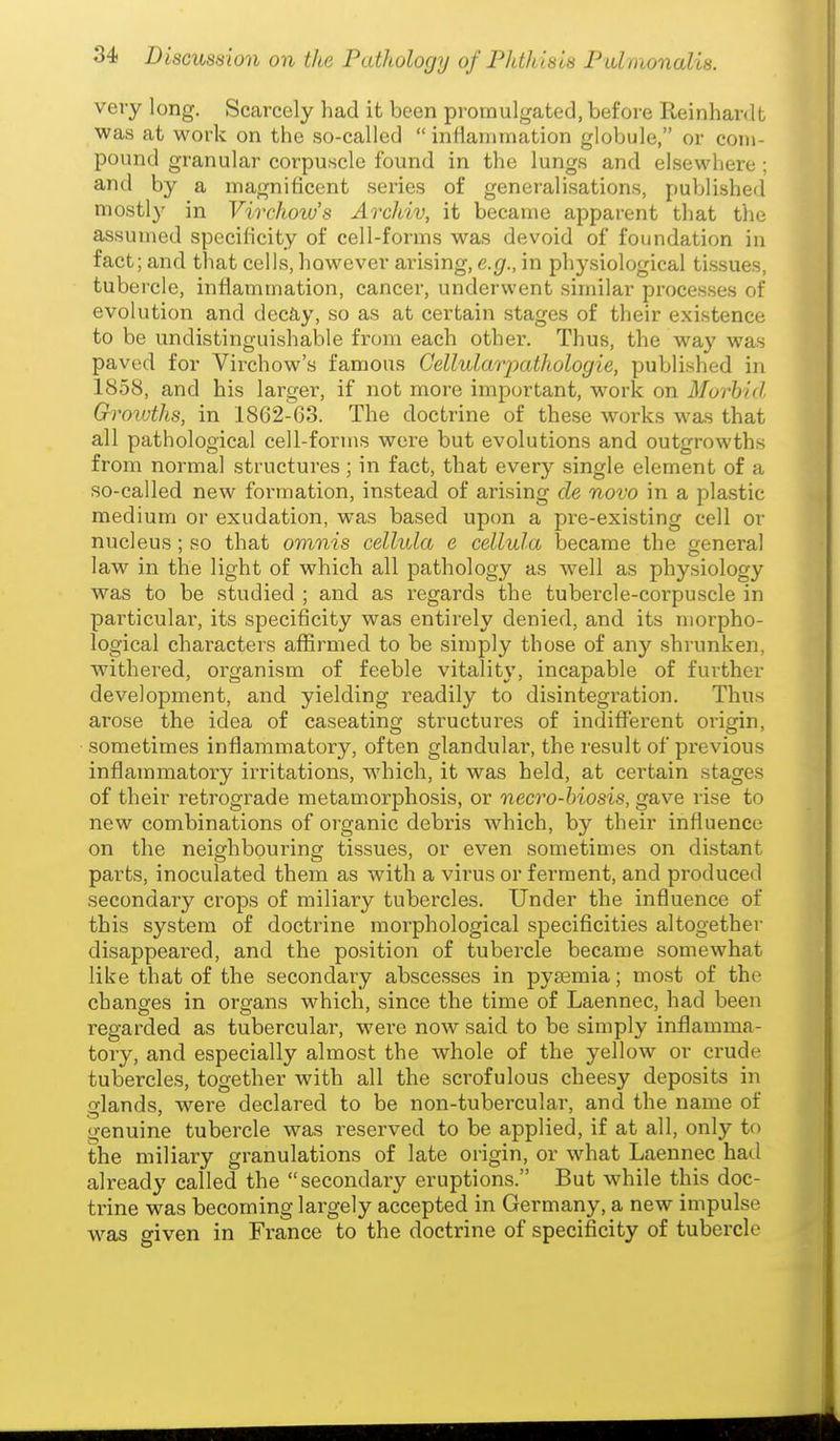 very long. Scarcely had it been promulgated, before Reinhardt was at work on the so-called  inlianitnation globule, or com- pound granular corpuscle found in the lungs and elsewhere ; and by a magnificent series of generalisations, published mostly in Vivchow's Archiv, it became apparent that the assumed specificity of cell-forms was devoid of foundation in fact; and that cells, however arising, e.g., in physiological tissues, tubercle, inflammation, cancer, underwent similar processes of evolution and decJiy, so as at certain stages of their existence to be undistinguishable from each other. Thus, the way was paved for Virchow's famous Cellularpathologie, published in 1858, and his larger, if not more important, work on Morbid Qroivths, in 1862-63. The doctrine of these works was that all pathological cell-forms were but evolutions and outgrowths from normal structures; in fact, that every single element of a so-called new formation, instead of arising de novo in a plastic medium or exudation, was based upon a pre-existing cell or nucleus; so that omnis cellula e cellula became the general law in the light of which all pathology as well as physiology was to be studied ; and as regards the tubercle-corpuscle in particulai, its specificity was entirely denied, and its morpho- logical characters affirmed to be simply those of any shrunken, withered, organism of feeble vitality, incapable of further development, and yielding readily to disintegration. Thus arose the idea of caseating structures of indifferent origin, sometimes inflammatory, often glandulai', the result of previous inflammatory irritations, which, it was held, at certain stages of their retrograde metamorphosis, or necro-biosis, gave rise to new combinations of organic debris which, by their influence on the neighbouring tissues, or even sometimes on distant parts, inoculated them as with a virus or ferment, and produced secondary crops of miliary tubercles. Under the influence of this system of doctrine morphological specificities altogether disappeared, and the position of tubercle became somewhat like that of the secondary abscesses in pyeemia; most of the changes in organs which, since the time of Laennec, had been regarded as tubercular, were now said to be simply inflamma- tory, and especially almost the whole of the yellow or crude tubercles, together with all the scrofulous cheesy deposits in glands, were declared to be non-tubercular, and the name of genuine tubercle was reserved to be applied, if at all, only to the miliary granulations of late origin, or what Laennec hail already called the secondary eruptions. But while this doc- trine was becoming largely accepted in Germany, a new impulse w^as given in France to the doctrine of specificity of tubercle