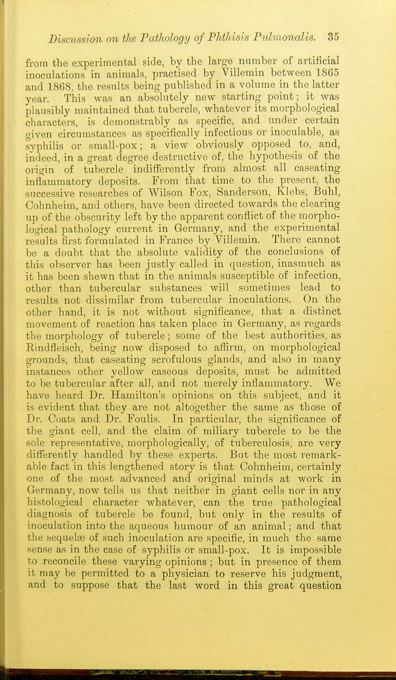 from the experimental side, by the large number of artificial inoculations in animals, practised by Villemin between 1865 and 1868, the results being published in a volume in the latter year. This was an absolutely new starting point; it was plausibly maintained that tubercle, whatever its morphological characters, is demonstrably as specific, and under certain given circumstances as specifically infectious or inoculable, as syphilis or small-pox; a view obviously opposed ^ to, and, indeed, in a great degi'ee destructive of, the hypothesis of the origin of tubercle indifferently from almost all caseating inflammatory deposits. From that time to the present, the successive researches of Wilson Fox, Sanderson, Klebs, Buhl, Cohnheim, and others, have been directed towards the clearing up of the obscurity left by the apparent conflict of the morpho- logical pathology current in Gei-many, and the experimental results first formulated in France by Villemin. There cannot be a doubt that the absolute validity of the conclusions of this observer has been justly called in question, inasmuch as it has been shewn that in the animals susceptible of infection, other than tubercular substances will sometimes lead to results not dissimilar from tubercular inoculations. On the other hand, it is not without significance, that a distinct movement of reaction has taken place in Germany, as regards the morphology of tubercle; some of the best authorities, as Rindfleisch, being now disposed to affirm, on morphological grounds, that caseating scrofulous glands, and also in many instances other yellow caseous deposits, must be admitted to be tubercular after all, and not merely inflammatory. We have heard Dr. Hamilton's opinions on this subject, and it is evident that they are not altogether the same as those of Dr. Coats and Dr. Foulis. In particular, the significance of the giant cell, and the claim of miliary tubercle to be the sole representative, morphologically, of tuberculosis, are very differently handled by these experts. But the most remark- able fact in this lengthened story is that Cohnheim, certainly one of the most advanced and original minds at work in Germany, now tells us that neither in giant cells nor in any histological character whatever, can the true pathological diagno,sis of tubercle be found, but only in the results of inoculation into the aqueous humour of an animal; and that the sequelae of such inoculation are specific, in much the same sense as in the case of syphilis or small-pox. It is impossible to reconcile these varying opinions ; but in presence of them it may be permitted to a physician to reserve his judgment, and to suppose that the last word in this great question