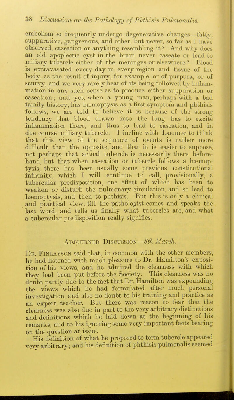 embolism so frequently undergo degenerative changes—fatty, suppurative, gangrenous, and other, but never, so far as I have observed, caseation or anything resembling it ? And why does an old apoplectic cyst in the brain never caseate or lead to miliary tubercle either of the meninges or elsewhere ? Blood is extravasated every day in every region and tissue of the body, as the result of injury, for example, or of purpura, or of scurvy, and we very rarely hear of its being followed by inflam- mation in any such sense as to produce either suppuration or caseation; and yet, when a young man, perhaps with a bad family history, has hseinoptysis as a first symptom and phthisis follows, we are told to believe it is because of the strong tendency that blood drawn into the lung has to excite inflammation there, and thus to lead to caseation, and in due course miliary tubercle. I incline with Laennec to think that this view of the sequence of events is rather more diflScult than the opposite, and that it is easier to suppose, not perhaps that actual tubercle is necessarily there before- hand, but that when caseation or tubercle follows a haemop- tysis, there has been usually some previous constitutional infirmity, which I will continue to call, provisionally, a tubercular pi-edisposition, one efi'ect of which has been to weaken or disturb the pulmonary circulation, and so lead to haemoptysis, and then to phthisis. But this is only a clinical and practical view, till the pathologist comes and speaks the last word, and tells us finally what tubercles are, and what a tubercular predisposition really signifies. Adjourned Discussion—8th March. Dr. Finlayson said that, in common with the other members, he had listened with much pleasure to Dr. Hamilton's exposi- tion of his views, and he admired the cleai'ness with which they had been put before the Society. This clearness was no doubt partly due to the fact that Dr. Hamilton was expounding the views which he had formulated after much personal investigation, and also no doubt to his training and practice as an expert teacher. But there was reason to fear that the clearness was also due in part to the very arbitrary distinctions and definitions which he laid down at the beginning of his remarks, and to his ignoring some very important facts bearing on the question at issue. His definition of what he proposed to term tubercle appeared very arbitrary; and his definition of phthisis pulmonalis seemed