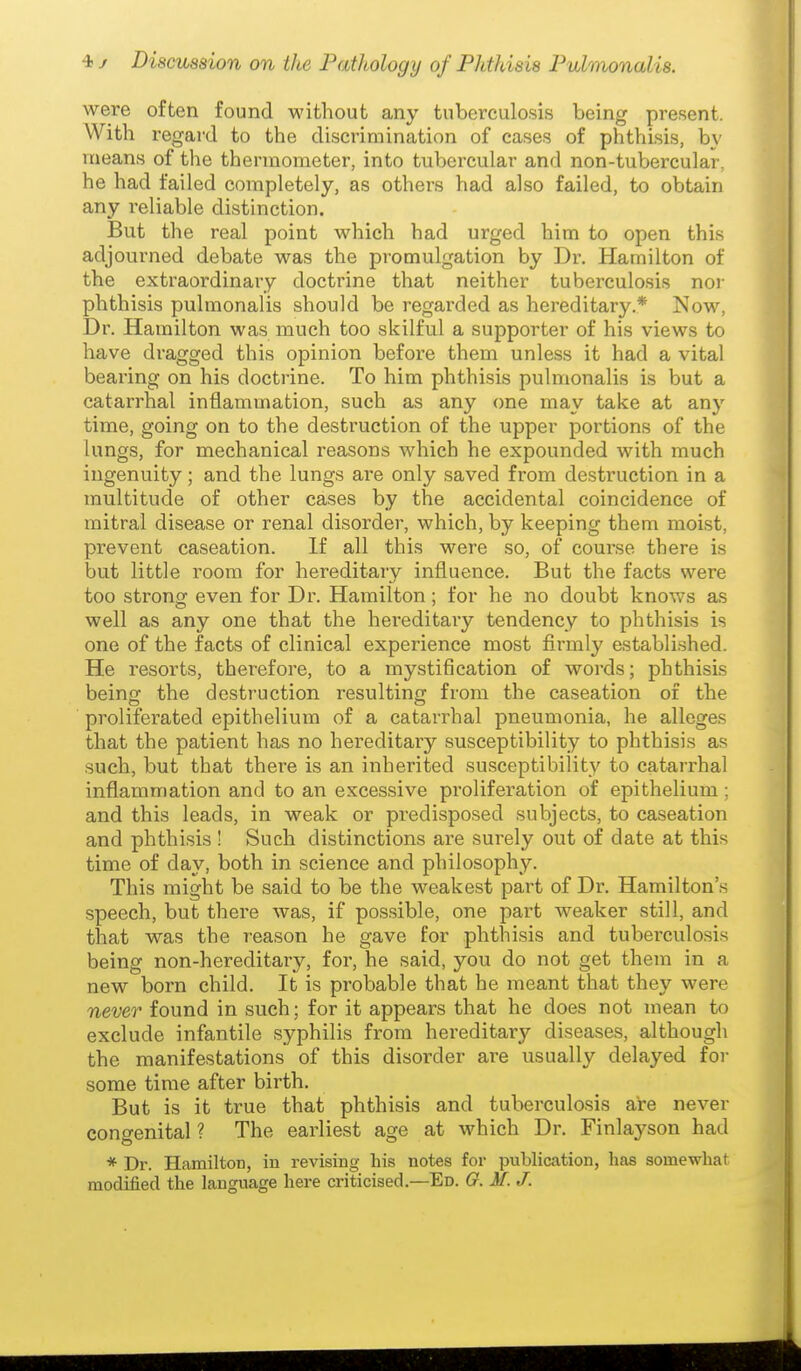 were often found without any tuberculosis being present. With regard to the discrimination of cases of phthisis, b\' means of the thermometer, into tubercular and non-tubercular, he had failed completely, as others had also failed, to obtain any reliable distinction. But the real point which had urged him to open this adjourned debate was the promulgation by Dr. Hamilton of the extraordinary doctrine that neither tuberculosis nor phthisis pulmonalis should be regarded as hereditary* Now, Dr. Hamilton was much too skilful a supporter of his views to have dragged this opinion before them unless it had a vital bearing on his doctrine. To him phthisis pulmonalis is but a catarrhal inflammation, such as any one may take at any time, going on to the destruction of the upper portions of the lungs, for mechanical reasons which he expounded with much ingenuity; and the lungs are only saved from destruction in a multitude of other cases by the accidental coincidence of mitral disease or renal disorder, which, by keeping them moist, prevent caseation. If all this were so, of course there is but little room for hereditary influence. But the facts were too strong even for Dr. Hamilton; for he no doubt knows as well as any one that the hereditary tendency to phthisis is one of the facts of clinical experience most firmly established. He resorts, therefore, to a mystification of words; phthisis being the destruction resulting from the caseation of the proliferated epithelium of a catarrhal pneumonia, he alleges that the patient has no hereditary susceptibility to phthisis as such, but that there is an inherited susceptibility to catarrhal inflammation and to an excessive proliferation of epithelium; and this leads, in weak or predisposed subjects, to caseation and phthisis ! Such distinctions are surely out of date at this time of day, both in science and philosophy. This might be said to be the weakest part of Dr. Hamilton's speech, but there was, if possible, one part weaker still, and that was the reason he gave for phthisis and tuberculosis being non-hereditary, for, he said, you do not get them in a new born child. It is probable that he meant that they were never found in such; for it appears that he does not mean to exclude infantile syphilis from hereditary diseases, although the manifestations of this disorder are usually delayed for some time after birth. But is it true that phthisis and tuberculosis are never congenital ? The earliest age at which Dr. Finlayson had * Dr. Hamilton, in revising his notes for publication, has somewhat modified the language here criticised.—Ed. G. M.J.