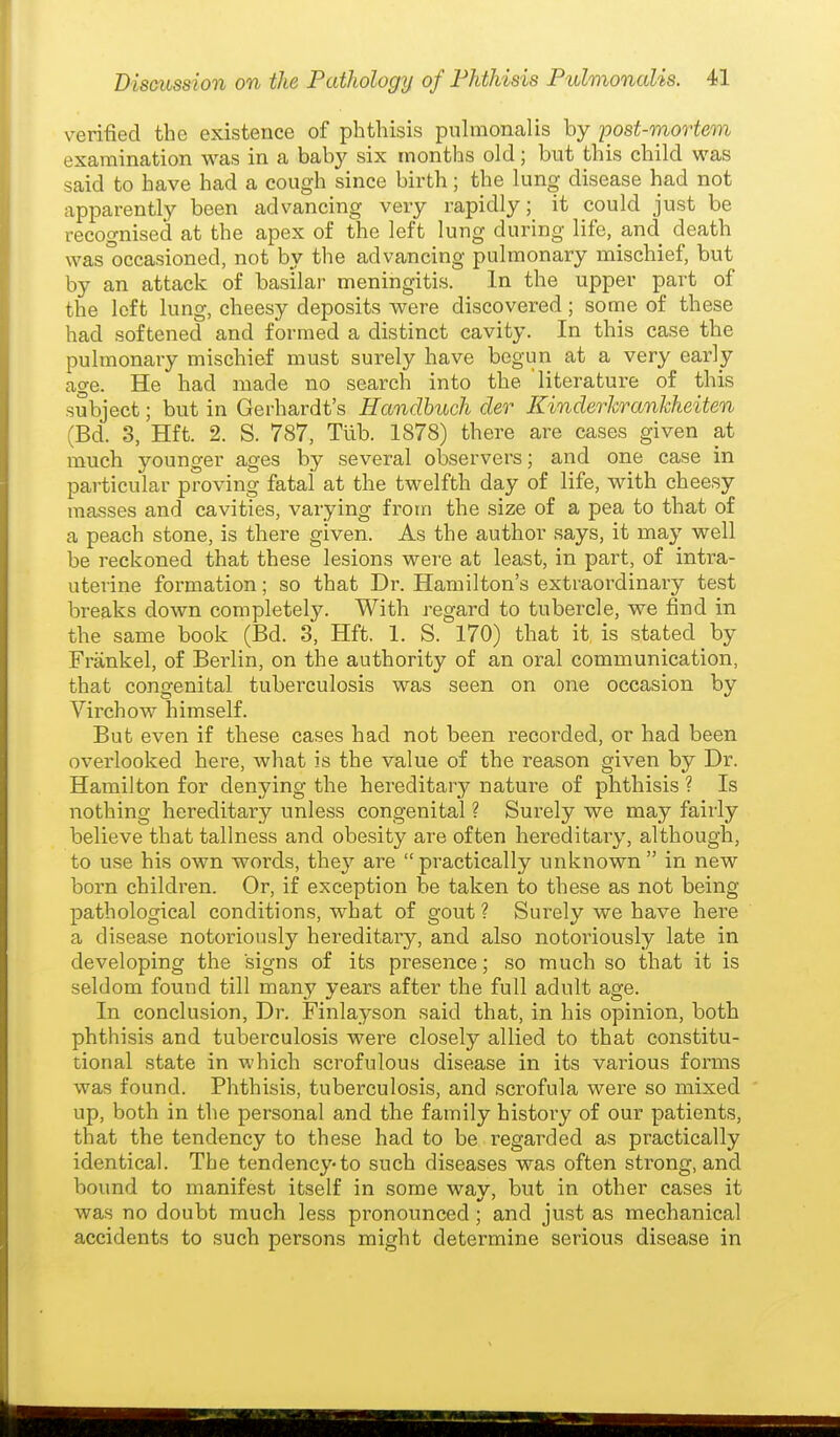 verified the existence of phthisis puhnonalis by post-mortem examination was in a baby six months old; but this child was said to have had a cough since birth; the lung disease had not apparently been advancing very rapidly; it could just be recognised at the apex of the left lung during life, and death was occasioned, not by the advancing pulmonary mischief, but by an attack of basilar meningitis. In the upper part of the left lung, cheesy deposits were discovered; some of these had softened and formed a distinct cavity. In this case the pulmonary mischief must surely have begun at a very early age. He had made no search into the literature of this subject; but in Gerhardt's Handhuch der Kinderlcrankheiten (Bd. 3, Hft. 2. S. 787, Tlib. 1878) there are cases given at much younger ages by several observers; and one case in particular proving fatal at the twelfth day of life, with cheesy masses and cavities, varying from the size of a pea to that of a peach stone, is there given. As the author says, it may well be reckoned that these lesions were at least, in part, of intra- uterine formation; so that Dr. Hamilton's extraordinary test breaks down completely. With regard to tubercle, we find in the same book (Bd. 3, Hft. 1. S. 170) that it is stated by Frankel, of Berlin, on the authority of an oral communication, that congenital tuberculosis was seen on one occasion by Virchow himself. But even if these cases had not been recorded, or had been overlooked here, what is the value of the reason given by Dr. Hamilton for denying the hereditary nature of phthisis ? Is nothing hereditary unless congenital ? Surely we may fairly believe that tallness and obesity are often hereditary, although, to use his own words, they are practically unknown  in new born children. Or, if exception be taken to these as not being- pathological conditions, what of gout ? Surely we have here a disease notoriously hereditary, and also notoriously late in developing the signs of its presence; so much so that it is seldom found till many years after the full adult age. In conclusion. Dr. Finlayson said that, in his opinion, both phthisis and tuberculosis were closely allied to that constitu- tional state in which scrofulous disease in its various forms was found. Phthisis, tuberculosis, and scrofula were so mixed up, both in the personal and the family history of our patients, that the tendency to these had to be regarded as pi^actically identical. The tendency-to such diseases was often strong, and bound to manifest itself in some way, but in other cases it was no doubt much less pronounced ; and just as mechanical accidents to such persons might determine serious disease in