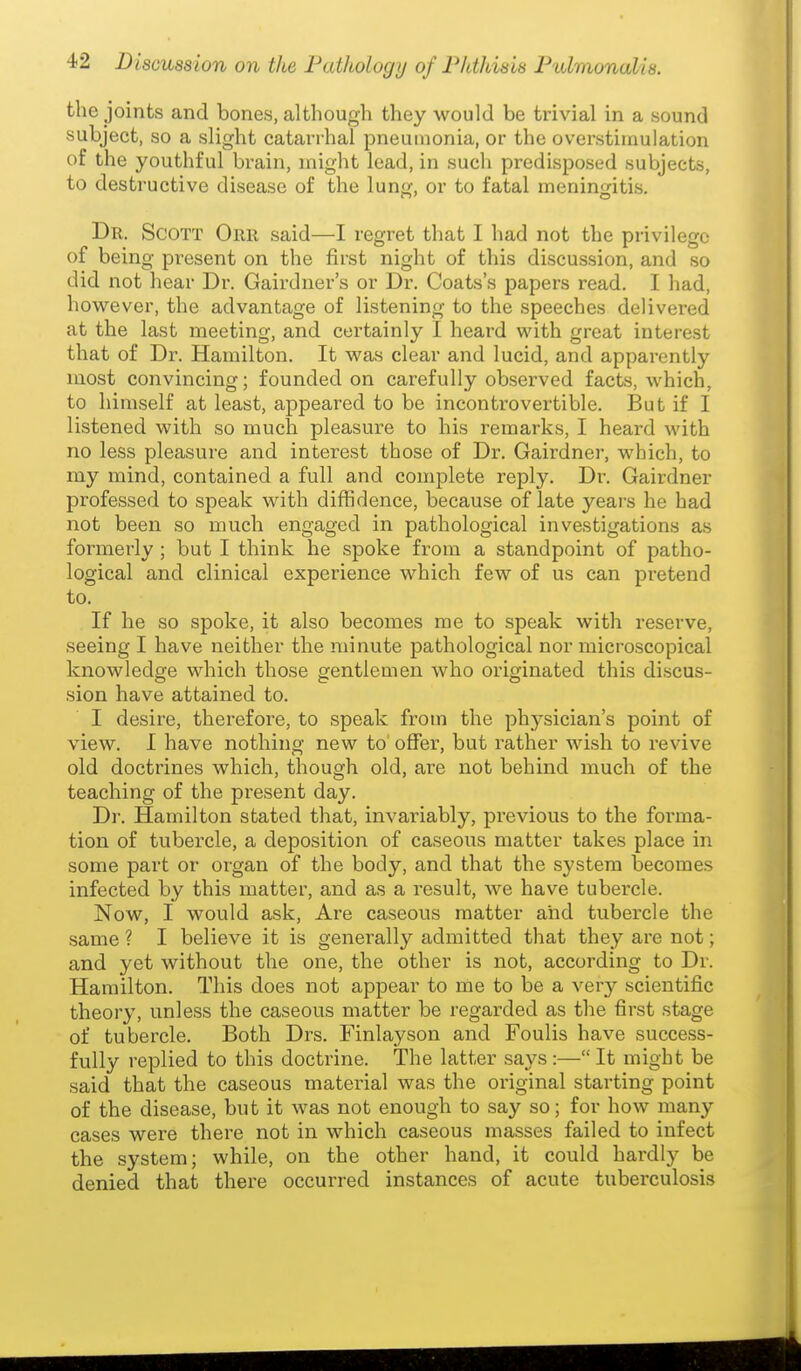 the joints and bones, although they would be trivial in a sound subject, so a slight catarrhal pneumonia, or the ovei'stimulation of the youthful brain, might lead, in such predisposed subjects, to destructive disease of the lung, or to fatal meningitis. Dr. Scott Orr said—I regret that I had not the privilege of being present on the first night of this discussion, and so did not hear Dr. Gairdner's or Dr. Coats's papers read. I had, however, the advantage of listening to the speeches delivered at the last meeting, and certainly I heard with great interest that of Dr. Hamilton. It was clear and lucid, and apparently most convincing; founded on carefully observed facts, which, to himself at least, appeared to be incontrovertible. But if I listened with so much pleasure to his remarks, I heard with no less pleasure and interest those of Dr. Gairdner, which, to my mind, contained a full and complete reply. Dr. Gairdner professed to speak with diffidence, because of late years he had not been so much engaged in pathological investigations as formerly ; but I think he spoke from a standpoint of patho- logical and clinical experience which few of us can pretend to. If he so spoke, it also becomes me to speak with reserve, seeing I have neither the minute pathological nor microscopical knowledge which those gentlemen who originated this discus- sion have attained to. I desire, therefore, to speak from the physician's point of view. I have nothing new to offer, but rather wish to revive old doctrines which, though old, are not behind much of the teaching of the pi'esent day. Dr. Hamilton stated that, invariably, previous to the forma- tion of tubercle, a deposition of caseous matter takes place in some part or organ of the body, and that the system becomes infected by this matter, and as a result, we have tubercle. Now, I would ask, Are caseous matter and tubercle the same ? I believe it is generally admitted that they are not; and yet without the one, the other is not, according to Dr. Hamilton. This does not appear to me to be a very scientific theory, unless the caseous matter be regarded as the first stage of tubercle. Both Drs. Finlayson and Foulis have success- fully replied to this doctrine. The latter says:—It might be said that the caseous material was the original starting point of the disease, but it was not enough to say so; for how many cases were there not in which caseous masses failed to infect the system; while, on the other hand, it could hardly be denied that there occurred instances of acute tuberculosis
