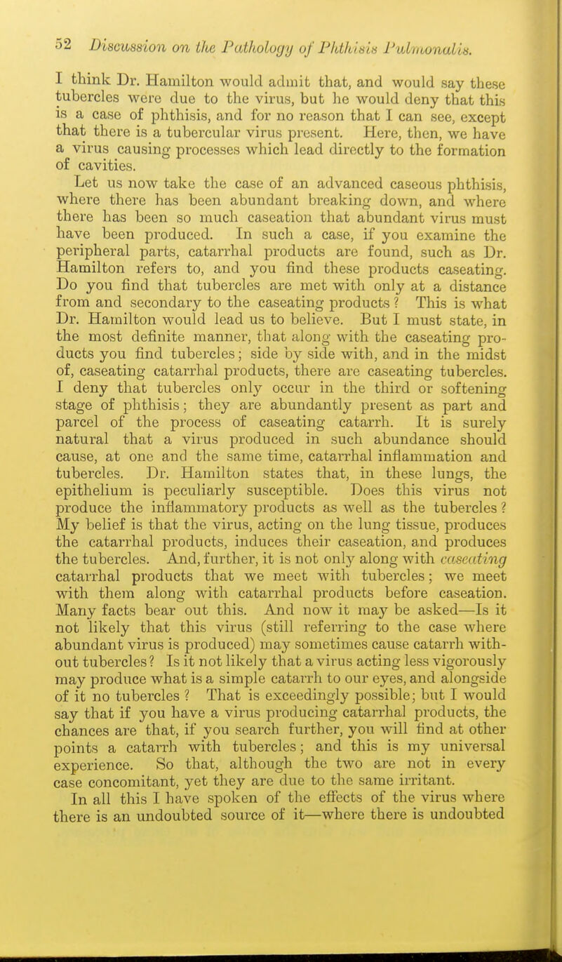 I think Dr. Hamilton would admit that, and would say these tubercles were due to the virus, but he would deny that this IS a case of phthisis, and for no reason that I can see, except that there is a tubercular virus present. Here, then, we have a virus causing processes which lead directly to the formation of cavities. Let us now take the case of an advanced caseous phthisis, where there has been abundant breaking down, and where there has been so much caseation that abundant virus must have been produced. In such a case, if you examine the peripheral parts, catarrhal products are found, such as Dr. Hamilton refers to, and you find these products caseating. Do you find that tubercles are met with only at a distance from and secondary to the caseating products ? This is what Dr. Hamilton would lead us to believe. But I must state, in the most definite manner, that along with the caseating pro- ducts you find tubercles; side by side with, and in the midst of, caseating catarrhal products, there ax-e caseating tubercles. I deny that tubercles only occur in the third or softening stage of phthisis; they are abundantly present as part and parcel of the process of caseating catarrh. It is surely natural that a virus produced in such abundance should cause, at one and the same time, catarrhal infiammation and tubercles. Dr. Hamilton states that, in these lungs, the epithelium is peculiarly susceptible. Does this virus not produce the inflammatory products as well as the tubercles ? My belief is that the virus, acting on the lung tissue, produces the catarrhal products, induces their caseation, and produces the tubercles. And, further, it is not only along with caseating catarrhal products that we meet with tubercles; we meet with them along with catarrhal products before caseation. Many facts bear out this. And now it may be asked—Is it not likely that this virus (still referring to the case where abundant virus is produced) may sometimes cause catarrh with- out tubercles ? Is it not likely that a virus acting less vigorously may produce what is a simple catarrh to our eyes, and alongside of it no tubercles ? That is exceedingly possible; but I would say that if you have a virus producing catarrhal products, the chances are that, if you search further, you will find at other points a catarrh with tubercles; and this is my universal experience. So that, although the two are not in every case concomitant, yet they are due to the same iri'itant. In all this I have spoken of the effects of the virus where there is an undoubted source of it—where there is undoubted