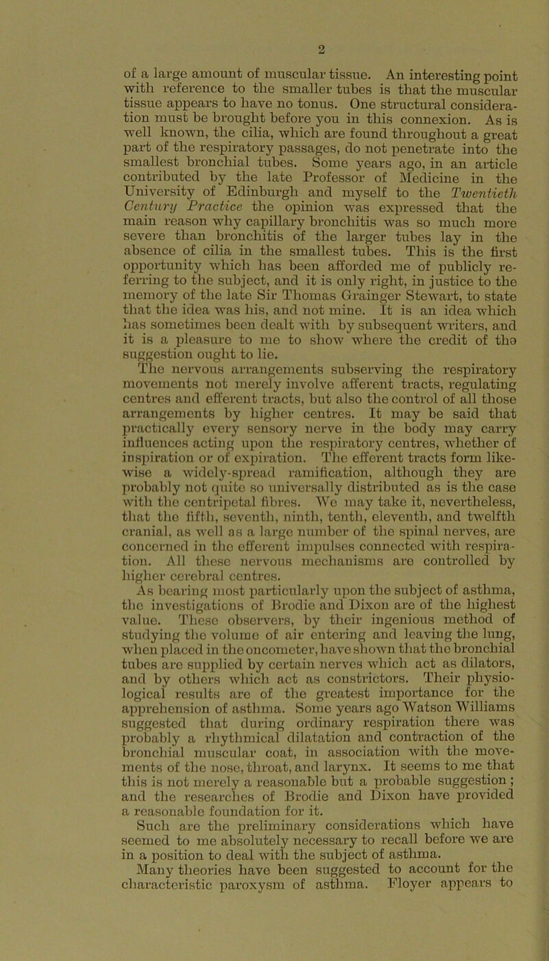 of a large amount of muscular tissue. An interesting point with reference to the smaller tubes is that the muscular tissue appears to have no tonus. One structural considera- tion must be brought before you in this connexion. As is well known, the cilia, which are found throughout a great part of the respiratory passages, do not penetrate into the smallest bronchial tubes. Some years ago, in an article contributed by the late Professor of Medicine in the University of Edinburgh and myself to the Twentieth Century Practice the opinion was expressed that the main reason why capillary bronchitis was so much more severe than bronchitis of the larger tubes lay in the absence of cilia in the smallest tubes. This is the first opportunity which has been afforded me of publicly re- ferring to the subject, and it is only right, in justice to the memory of the late Sir Thomas Grainger Stewart, to state that the idea was his, and not mine. It is an idea which has sometimes been dealt with by subsequent writers, and it is a pleasure to me to show where the credit of tho suggestion ought to lie. The nervous arrangements subserving the respiratory movements not merely involve afferent tracts, regulating centres and efferent tracts, but also the control of all those arrangements by higher centres. It may be said that practically every sensory nerve in the body may carry inlluences acting upon tho respiratory centres, whether of ins2uration or of exiiiration. The efferent tracts form like- wise a widely-sju’ead ramification, although they are jirobably not quite so universally distributed as is the case with tho centripetal fibres. We may take it, nevertheless, that tho lifth, seventh, ninth, tenth, eleventh, and twelfth cranial, as well as a largo number of tho sjunal nerves, are concerned in tho efferent impulses connected with respira- tion. All these nervous mechanisms are controlled by higher cerebral centres. As bearing most jiarticularly u2ion the subject of asthma, the investigations of Brodie and Dixon are of the highest value. These observers, by their ingenious method of studying tho volume of air entering and leaving the lung, when placed in the oncometer, have shown that tho bronchial tubes are suiqilied by certain nerves which act as dilators, and by others which act as constrictors. Their physio- logical results are of tho greatest importance for the aijpi’ehonsion of asthma. Some years ago Watson Williams suggested that during ordinary respiration there was 2)robably a rhythmical dilatation and contraction of the bronchial muscular coat, in association with the move- ments of the nose, throat, and larynx. It seems to me that this is not merely a reasonable but a jirobable suggestion ; and the researches of Brodie and Dixon have j)rovided a reasonable foundation for it. Such are the j)reliminary considerations which have seemed to me absolutely necessary to recall before we are in a jDosition to deal with the subject of asthma. Many theories have been suggested to account for the characteristic jiaroxysm of asthma. Floyor appears to