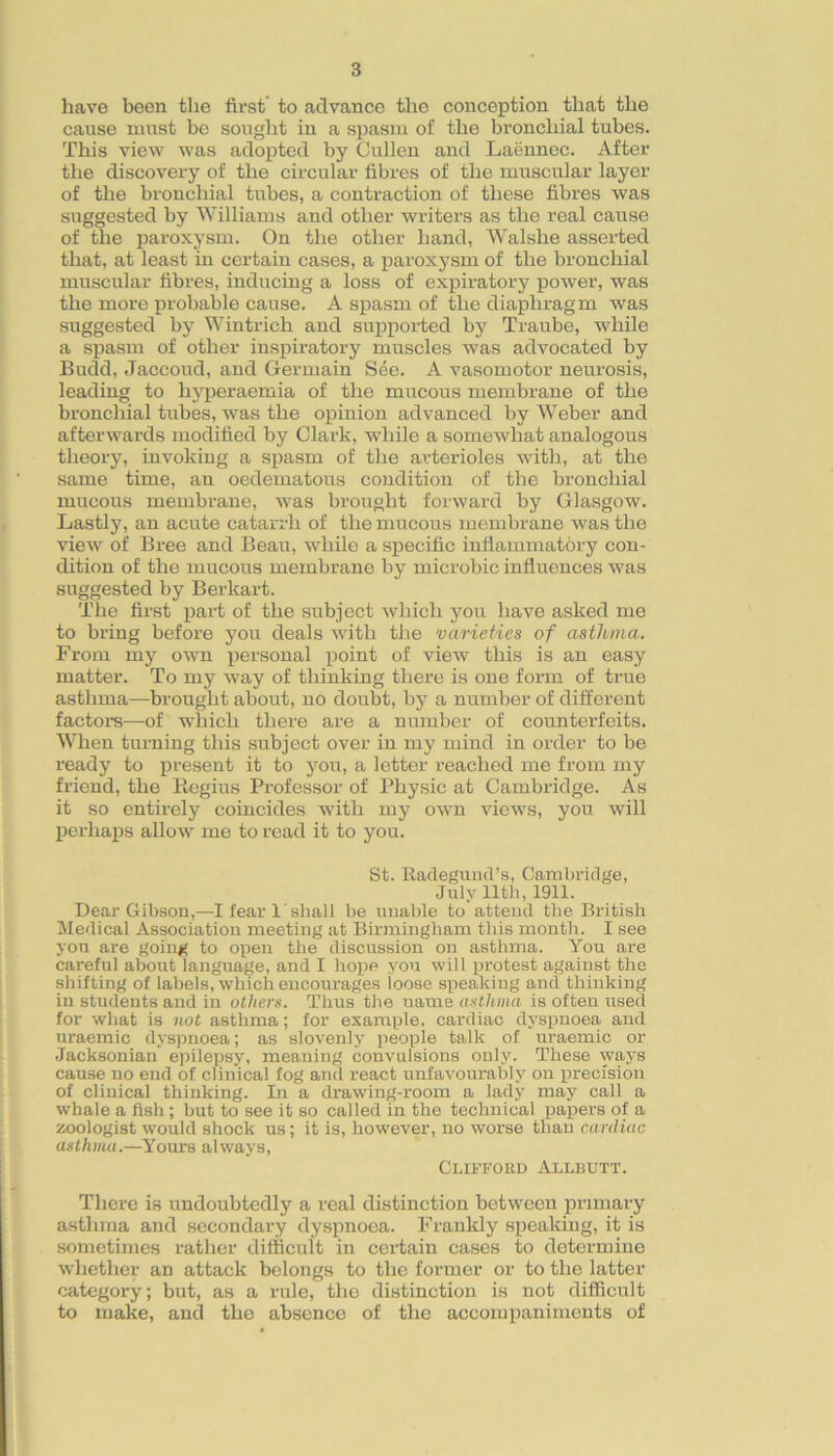 have been the first' to advance the conception that the cause must be sought in a spasm of the bronchial tubes. This view was adopted by Cullen and Laennec. After the discovery of the circular fibres of the muscular layer of the bronchial tubes, a contraction of these fibres was suggested by Williams and other writers as the real cause of the paroxysm. On the other hand, Walshe asserted that, at least in certain cases, a paroxysm of the bronchial muscular fibres, inducing a loss of expiratory power, was the more probable cause. A spasm of the diaphragm was suggested by Wintrich and supported by Traube, while a spasm of other inspiratory muscles was advocated by Eudd, Jaccoud, and Germain See. A vasomotor neurosis, leading to hj'peraemia of the mucous membrane of the bronchial tubes, was the opinion advanced by Weber and afterwards modified by Clark, while a somewhat analogous theory, invoking a spasm of the arterioles Avith, at the same time, an oedematous condition of the bronchial mucous membrane, was brought forward by Glasgow. Lastly, an acute catarrh of the mucous membrane w'as the view of Bree and Beau, while a specific inflammatory con- dition of the mucous membrane by microbic influences was suggested by Berkart. The first part of the subject which you have asked me to bring before you deals with the varieties of asthma. From my orvn personal point of view this is an easy matter. To my way of thinking there is one form of true asthma—brought about, no doubt, by a number of different factore—of which there are a number of counterfeits. When turning this subject over in my mind in order to be ready to present it to you, a letter reached me from my friend, the Regius Professor of Physic at Cambridge. As it so entirely coincides with my own views, you will perhaps allow me to x’ead it to you. St. Racleguncl’s, Cambridge, July nth, 1911. Dear Gibson,—I fear 1'shall be unable to attend the British Medical Association meeting at Birmingham this month. I see you are going to open the discussion on asthma. You are careful about language, and I hope you will ixrotest against the shifting of labels, which encourages loose speaking and thinking in students and in others. Thus the name asthma is often used for what is not asthma; for example, cardiac dyspnoea and uraemic dys)xnoea; as slovenly people talk of uraemic or •Jacksonian epilepsj', meaning convulsions only. These ways cause no end of clinical fog and react unfavourably on precision of clinical thinking. In a drawing-room a lady may call a whale a fish; but to see it so called in the technical papers of a zoologist would shock us; it is, however, no worse than cardiac asthma.—Yours always, Cliffokd Allbutt. Tliere is undoubtedly a real distinction between primary asthma and secondary dysfinoea. Frankly spealdng, it is sometimes rather difficult in certain cases to determine whetlier an attack belongs to the former or to the latter category; but, as a nde, the distinction is not difficult to make, and the absence of the accompaniments of