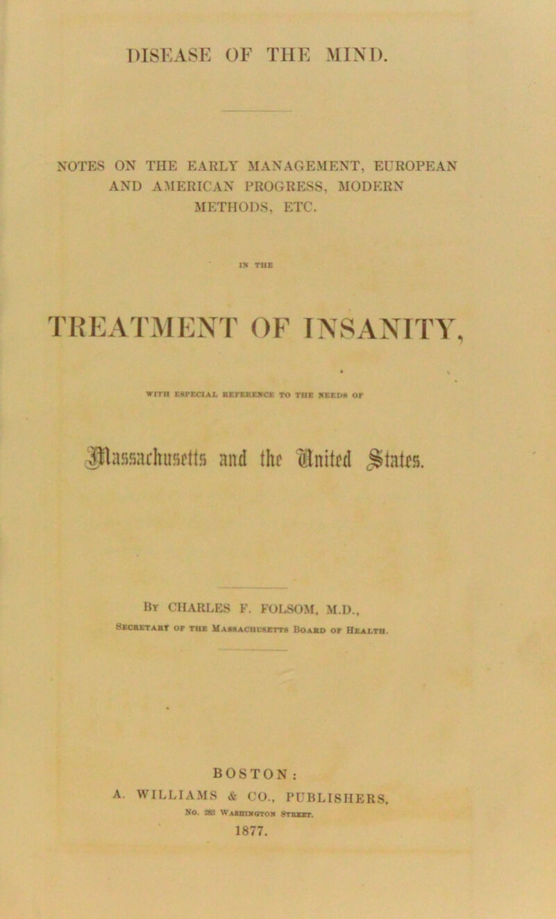 DISEASE OF THE MINI) NOTES ON THE EARLY MANAGEMENT, EUROPEAN AND AMERICAN PROGRESS, MODERN METHODS, ETC. n< THE TREATMENP OF INSANITY WITH ESPECIAL BEFXSBJICE TO THE HEEDS OP ^assachu.'iftts and the United ^Statfs. Bt CHARLES F. FOLSOM, M.D., SKCaSTAET or THE HA88ACnU8BTT8 BOAmO OF HkaLTH. BOSTON: A. WILLIAMS & CO.. PUBLISHERS. No. 283 WaBHIMOTOK 8TBXST. 1877.