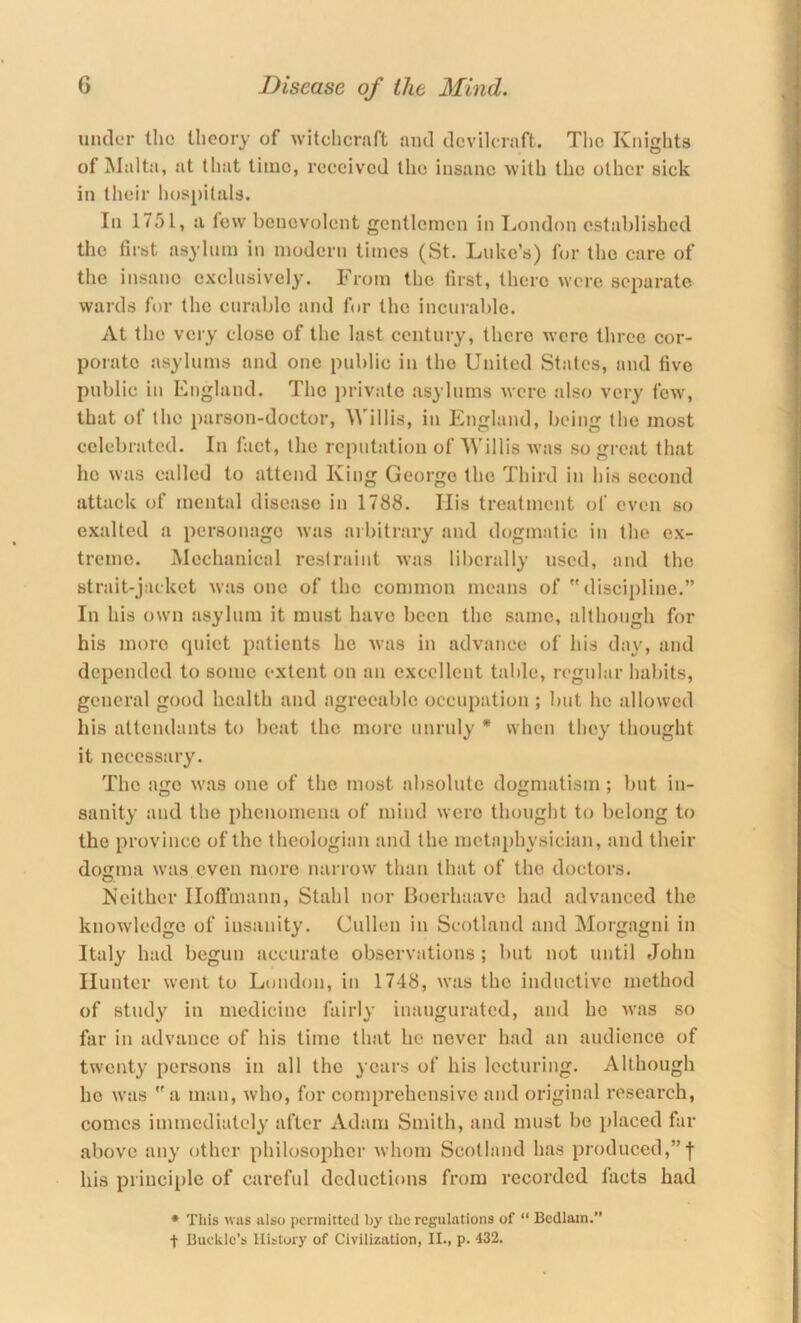 under tlic tlioory of witchcnift and dcvilcraft. The Knights of Malta, at that time, received the insane with the other sick in their lios[)ilals. In 1751, a few benevolent gentlemen in London established the first asylum in modern times (St. Luke’s) for the care of the insane exclusively. From the first, there were separate wards for the curable and for the ineurable. At the very close of the last century, there were three cor- porate asylums and one public in the United States, and five public in England. The private asylums were also very few, that of the parson-doctor, Willis, in England, being the most celebrated. In fact, the reputation of Willis was so great that he was called to attend King George the Third in his second attack of mental disease in 1788. Ilis treatment of even so exalted a personage was arbitrary and dogmatic in the ex- treme. Mechanical restraint was liberally used, and the strait-jacket was one of the common means of discipline.” In his own asylum it must have been the .same, although for his more quiet patients he was in advance of his day, and depended to some extent on an excellent table, regular habits, general good health and agreeable occupation ; but he allowed his attendants to beat the more unruly * when they thought it necessiiry. The age was one of the most absolute dogmatism ; l>nt in- sanity and the phenomena of mind were thought to belong to the province of the theologian and the metaphysician, and their doffma was even more narrow than that of the doctors. Neither Iloflmann, Stahl nor Boerhaave had advanced the knowledge of insanity. Cullen in Scotland and Morgagni in Italy had begun accurate observations ; but not until John Hunter went to London, in 1748, was the inductive method of study in medicine fairly inaugurated, and he was so far in advance of his time that he never had an audience of twenty persons in all the years of his lecturing. Although ho was a man, who, for comprehensive and original research, comes immediately after Adam Smith, and must be placed far above any other philosopher whom Scotland has produced,”! his principle of careful deductions from recorded facts had * This was also permitted Ijy the regulations of “ Bedlam.” t Bueklc’s History of Civilization, II., p. 432.