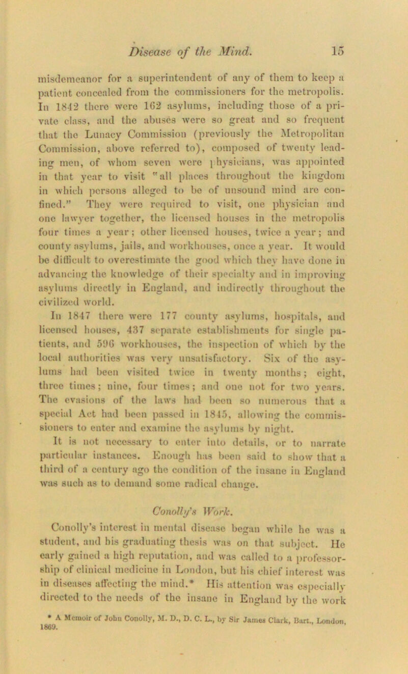 inisdcmofinor for a superintendent of any of them to keep a patient concealed from the commissioners for tlie metropolis. In 1842 there were 1G2 asylums, including those of a pri- vate class, and the abuses were so great and so frequent that the Lunacy Commission (previously the Metropolitan Commission, above referred to), composed of twenty lead- ing men, of whom seven were j hysicians, was appointed in that year to visit all places throughout the kingdom in which persons alleged to bo of unsound mind are con- fined.” They were required to visit, one physician and one lawyer together, the licensed houses in the metropolis four times a year; other licensed houses, twice a year; and county asylums, jails, and workhouses, once a year. It would be difficult to overestimate the good which they have done in advancing the knowledge of their sj>ecialty and in improving asylums directly in England, and indirectly throughout the civilized world. In 1847 there were 177 county asylums, hospitals, and licensed houses, 437 separate establishments for single pa- tients, and 5‘JG workhouses, the inspection of which by the local authorities was very unsatisfactory. Six of the asy- lums had been visited twice in twenty months; eight, three times; nine, four times; and one not for two years. The evasions of the laws had been .so numerous that a special Act had been passed in 181.), allowing the commis- sioners to enter and examine the. asylums by nl'i^ht. It is not necessary to enter into details, or to narrate particular instances. Enough has been said to show that a third of a century .ago the condition of the insane in England was such as to demand some radical change. ConoUfs Work. Couolly’s interest in mental disease began while he was a student, and his graduating thesis was on that subject. He early gained a high reputation, and was called to a i)rofessor- ship of clinical medicine in Lmidon, l)ut his chief interest was in diseases atfecting the mind.* Ilis attention was especially directed to the needs of the insane in England by the work • A Memoir of Jobu Conolly, M. D., D. C. L., by Sir James Clark, Bart., London I860.