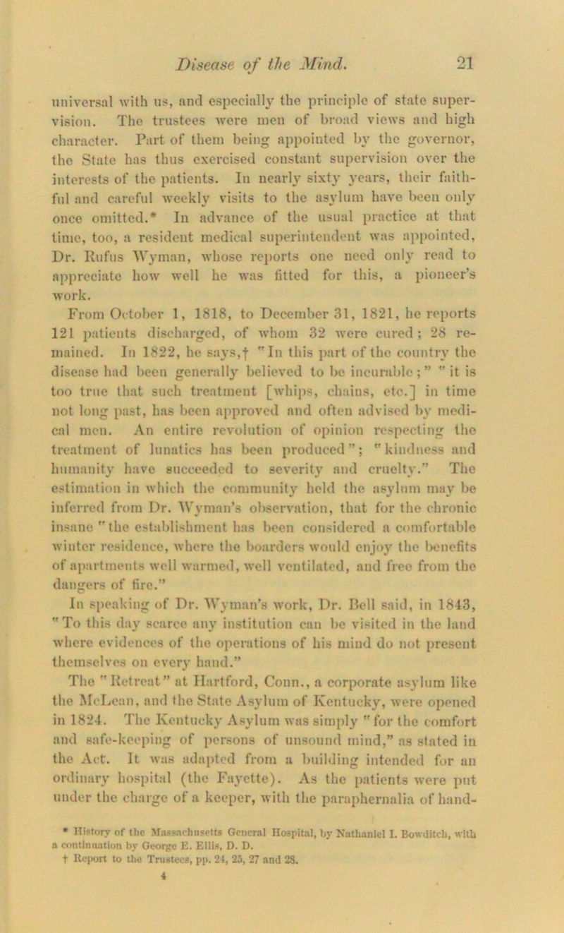 universal with us, and especially the principle of state super- vision. The trustees were men of broad views and high character. Part of them being appointed by the governor, the State has thus exercised constant supervision over the interests of the patients. Iii nearly sixty years, their faith- ful and careful weekly visits to the asylum have been only once omitted.* In advance of the usual practice at that time, too, a resident medical superintendent was appointed. Dr. Kufus Wyman, whose reports one need only read to appreciate how well he was fitted for this, a pioneer’s work. From October 1, 1818, to December 31, 1821, he reports 121 i)atients discharged, of whom 32 were cured; 28 re- mained. In 1822, he says,f In this part of the country the disease had been generally believed to be incurable;” it is too true that such treatment [whips, chains, etc.] in time not long past, has been approved and often advised by medi- cal men. An entire revolution of opinion respecting the treatment of lunatics has been produced ”;  kindness and huimmity have succeeded to severity aud cruelty.” The estimation in which the community held the asylum may be inferred from Dr. Wyman’s observation, that for the chronic insane  the establishment has been considered a comfortable winter residence, where the boarders would enjoy the Ix'uefits of apartments well warmed, well ventilated, and free from the dangers of fire.” In speaking of Dr. Wyman’s work. Dr. Pell said, in 1843, To this day scarce any institution can be visited in the land where evidences of the operations of his mind do not pre.sent themselves on every hand.” The Retreat” at Hartford, Conn., a corporate asylum like the McLean, and the State Asylum of Kentucky, were opened in 1824. The Kentucky Asylum was sln)ply  for the comfort and safe-keeping of persons of unsound mind,” as stated in the Act. It was adapted from a building intended for an ordinary hospital (the Fayette). As the patients were put under the charge of a keeper, with the paraphernalia of hand- • lliFtory of the Massachusetts General Hospital, hy Nathaniel I. Bowditch, with a continuation by George E. Ellis, D. D. t Uc|)ort to the Trustees, pp. 24, 25, 27 and 28. 4