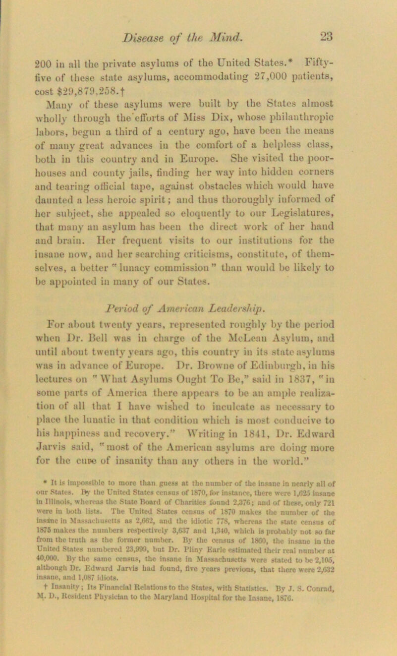 200 in all the private asylums of the United States.* Fifty- tive of those state asylums, accommodating 27,000 patients, cost $20,870.258.1 Many of these asylums were built by the States almost wholly through the’eff(n-ts of Miss Dix, whose philanthropic labors, begun a third of a century ago, have been the means of man}' great advances in the comfort of a helpless class, both in this country and in Europe. She visited the poor- houses and county jails, tinding her way into hidden corners and tearing otiicial tape, against obstacles which would have daunted a less heroic spirit; and thus thoroughly informed of her subject, she appealed so eloquently to our Legislatures, that many an asylum has been the direct work of her hand and brain. Her frequent visits to our institutions for the insane now, and her searching criticisms, constitute, of them- selves, a better lunacy commission” than would be likely to be api)oiiitcd in many of our States. Period of American Leadershij). For about twenty years, represented roughly by the period when Dr. IJcll was in charge of the McLean Asylum, and until about twenty years ago, this country in its state asylums was in advance of Europe. Dr. Browne of Edinburgh, in his lectures on What Asylums Ought To Be,” said in 1837, in some parts of America there appears to be an ample realiza- tion of all that I have wished to inculcate as necessary to place the lunatic in that condition which is most conducive to his ha[)pincss and recovery.” Writing in 1841, Dr. Edward Jarvis said, most of the American asylums are doing more for the cupe of insanity than any others in the world.” • It is imiKi9«ihlo to more than guess at the number of the insane in nearly nil of our States. IK the United States census of 1870, for instance, there were 1,6‘i) insane in Illinois, wliea-as tlie State Board of Charities found 2.376; and of these, only 721 were in both lists. The United States census of 1870 makes the nmnljcr of the insnhnc in Mn,>i.<sadiu8ett8 as 2,662, and the Idiotic 778, whereas the sute census of 1875 makes the numlwrs rcsl>cctively 3,637 and 1,310, which is i>rol>ably not so far from the truth as tlie fonuer number. By the census of 1860, the insane in the United States numbered 23,999, but Dr. Pliny Earle estimated their real number at 40,000. By the same census, the insane in Massachusetts were stated to be 2,105, although Dr. Edward Jarvis had found, five years previous, that there were 2,632 insane, and 1,087 idiots. t Insanity; Its Financial Relations to the States, with Statistics. By J. S. Conrad, M. D., Resident Physician to the Maryland Hospital for the Insane, 1876.