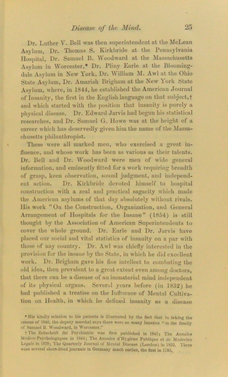 Dr. Luther V. Bell was then superintendent at the McLean Asylum, Dr. Thomas S. Kirkhridc at the Pennsylvania Hospital, Dr. Samuel B. Woodward at the Massachusetts Asylum in Worcester,* Dr. Pliiiv Earle at the Blooming- dale Asylum in New York, Dr. AVilliam M. Awl at the Ohio State Asylum, Dr. Amariah Brigham at the New York State Asylum, where, in 1844, he established the American Journal of Insanity, the first in the English language on that subject,! and which started with the position that insanity is purely a physical disease. Dr. Edward Jarvis had begun his statistical researches, and Dr. Samuel G. Howe was at the height of a career which has deservedly given him the name of the Massa- chusetts }>hilanthroj)ist. These were all marked men, who exercised a great in- Huence, and whose work has been as various us their talents. Dr. Bell and Dr. AVoodward were men of wide general information, and eminently fitted hir a work requiring breadth of grasp, keen observation, sound judgment, and indejiend- ent action. Dr. Kirkbrido devoted himself to hospital construction with a zeal and practical sagacity which made the American asylums of that day absolutely without rivals. His work On the Construction, Organization, and General Arrangement of Hospitals for the Insane” (1854) is still thought by the Association of American Superintendents to cover the whole ground. Dr. Earle and Dr. Jarvis have placed our social and vital statistics of insanity on a jiar with those of any country. Dr. Awl was chiefly interested in the provision for the insane by the State, in which he did excellent work. Dr. Brigham gave his tine intellect to combating the old idea, then prevalent to a great extent even among doctors, that there can be a disease of an immateri;il mind iiulependent of its [diysical organs. Several years before (in 1832) he had publi:>heil a treatise on the Intiuence of Mental Cultiv.i- tion on Health, in which ho defined insanity as a disease •HU kindly relation to bis patients is illustrated by the fact that in taking the census of 1S40, the deputy marshal 6.i} s there were so many lunatics “ in the family of Samuel B. Woodward, in Worcester.” tThe Zeitschrilt for Psychiatric was first published in 1845; The Annalcs Mcdico-Psychologiqucs in 1S41; The Annales d’Hygiene Publique et de Mcdecinc Legale in 18-.XJ; The Quarterly Journal of Mental Disease (London) in 1852. ’Ihere were several short-lived journals in Germany much earlier, the first in 1783.