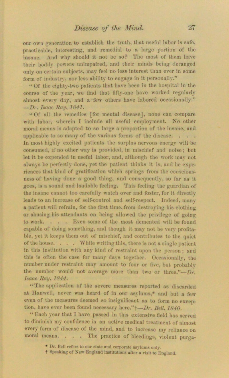 our own goncration to establish the truth, that useful labor is safe, practicable, interesting, and remedial to a large portion of the insane. And win' should it not be so? The most of them have their bodily powers unimpaired, and their minds being deranged only on certain subjects, may feel no less interest than ever in some form of industry, nor less ability to engage in it personally.” “ Of the eighty-two patients that have been in the hospital in the course of the year, we find that fifty-one have worked regularly almost every day, and a 'few others have labored occMsionally.” —Dr. Isaac Ray., 1841. “Of all the remedies [for mental disease], none can compare with labor, wherein I include all useful employment. No other moral means is adapted to so large a proportion of the insane, and api)licable to so many of the various forms of the disease. . . . In most highly excited patients the sur[»lus nervous energy will be consumed, if no other way is provided, in mischief and noise ; but let it be cxpende<l in useful labor, and, .although the work may not alwa3‘s be perfectly done, }'et the patient thinks it is, and ho exije- rienccs that kind of gratification which si)rings from the conscious- ness of having done a good thing, and consequently, so far as it goes, is a sound and laudable feeling. This feeling the guardian of the insane cannot too carefully watch over and foster, for it directly leads to an increase of self-control and self-respect. Indeed, many a patient will refrain, for the first time, from destroying his clothing or abusing his attendants on being allowed the privilege of going to work. . . . Even some of the most domenlcii will be found capable of doing something, ami though it may iiot be very profita- ble, yet it keeps them out of mischief, and contributes to the quiet of the house. . . . While writing this, there is not a single patient in this institution with any kind of restraint iq)on the person; and this is often the case for many days together. Occasionally, the number under restraint may amount to four or five, but probably the number would not aver.age more than two or three.”—Dr. Isaac Ray, 1844. “ The a[>plication of the severe me.*i8ure3 reported as discjirded at Ilanwell, never was heard of in our asylums,* and but a few even of the measures deemed so insignificant as to form no excep- tion, have ever been found necessary here.”t—Dr. BM, 1840. “ Each year that I have passed in this extensive fiehl has served to diminish my confidence in an active medical treatment of almost every form of disease of the mind, and to increase mv reliance on moral means. . . . The practice of bleedings, violent purga- • Dr. Bell refers to our state and corporate asylums only. t Speaking of New England institutions after a visit to England.