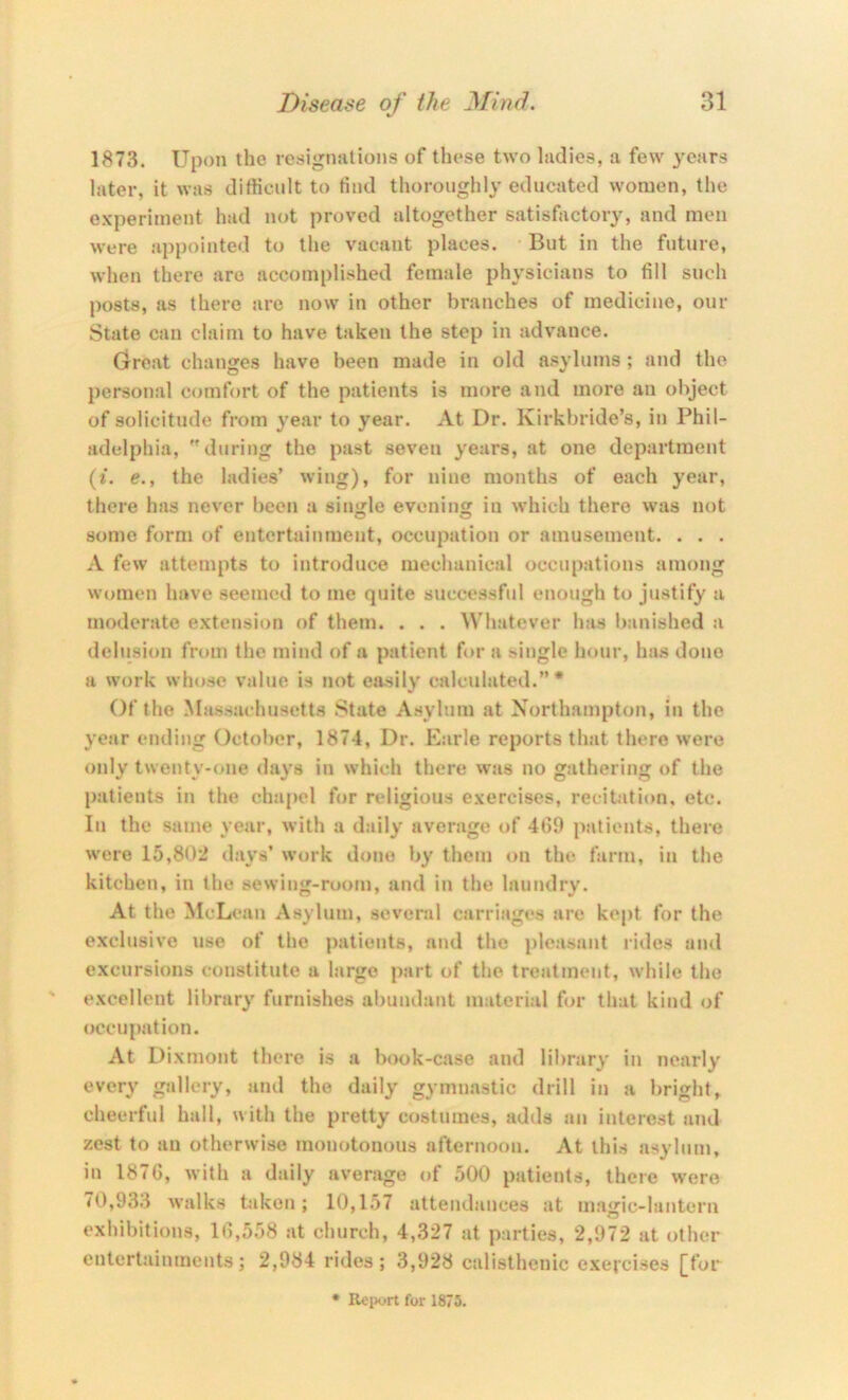 1873. Upon the resiginitions of tliese two Indies, a few years later, it was difficult to find thoroughly educated women, the experiment had not proved altogether satisfactory, and men were appointed to the vacant places. But in the future, when there are accomplished female physicians to fill such posts, as there are now in other branches of medicine, our State can claim to have taken the step in advance. Great changes have been made in old asylums ; and the personal comfort of the patients is more and more an object of solicitude from year to year. At Dr. Kirkbride’s, in Phil- adelphia, during the past seven years, at one department (i. e., the ladies’ wing), for nine months of each year, there has never been a siimle evening in which there was not some form of entertainment, occupation or amusement. . . . A few attempts to introduce mechanical occupations among women have seemed to me quite successful enough to justify a moderate extension of them. . . . Whatever has banished a delusion from the mind of a patient f»>r a single hour, has done a work whose value is not easily calculated.’’* Of the Massachusetts .State Asylum at Northampton, in the year ending October, 1874, Dr. Earle reports that there were only twenty-(»ne (hu's in which there was no gathering of the patients in the chapel for religious exercises, recitation, etc. In the same year, with a daily average of 4fi9 patients, there were 15,802 days’ work done by them on the farm, in the kitchen, in the sewing-room, and in the laundry. At the McLean Asylum, several carriages are kept for the e.xclusive use of the patients, and the pleasant rides and excursions constitute a large part of the treatment, while the excellent library furnishes abundant material for that kind of occupation. At Dixmont there is a book-case and library in nearly every gallery, and the daily gymnastic drill in a bright, cheerful hall, with the pretty costumes, adds an interest and zest to an otherwise monotonous afternoon. At this asylum, in 187G, with a daily average of 500 patients, there were 70,93.1 walks taken; 10,157 attendances at m.agic-lantern exhibitions, 10,558 at church, 4,327 at parties, 2,972 at other entert.ainments; 2,984 rides; 3,928 calisthenic exercises [fur Rciiort for 1875.