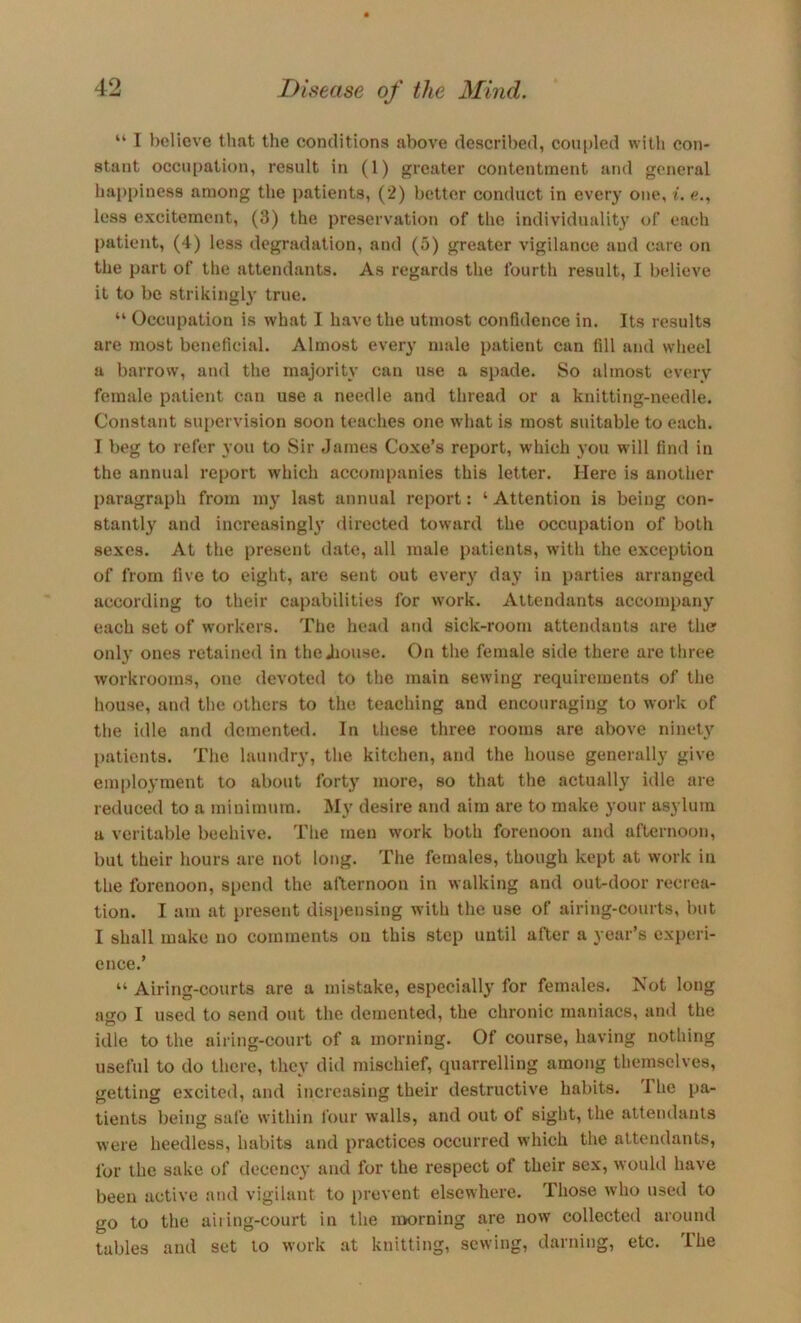 “ I believe that the conditions above described, coupled with con- stant occui)ation, result in (1) greater contentment and general happiness among the patients, (2) better conduct in every one, i. c., less excitement, (3) the preservation of the individuality of each patient, (4) less degradation, and (5) greater vigilance and care on the part of the attendants. As regards the fourth result, I believe it to be strikingl}' true. “ Occupation is what I have the utmost confidence in. Its results are most beneficial. Almost every male patient can fill and wheel a barrow, and the majority can use a spade. So almost every female patient can use a needle and thread or a knitting-needle. Constant supervision soon teaches one what is most suitable to each. I beg to refer you to Sir dames Coxe’s report, which you will find in the annual report which accompanies this letter. Here is another paragraph from my last annual report: ‘Attention is being con- stantly and increasingly flirected toward the occupation of both sexes. At the present date, all male patients, with the exception of from live to eight, are sent out every day in parties arranged according to their capabilities for work. Attendants accompany each set of workers. The head and sick-room attendants are the only ones retained in the Jiouse. On the female side there are three workrooms, one devoted to the main sewing requirements of the house, and the others to the teaching and encouraging to work of the idle and demented. In these three rooms are above ninet3 patients. The laundr}', the kitchen, and the house generally give employment to about forty more, so that the actually idle are reduced to a minimum. My desire and aim are to make your asylum a veritable beehive. The men work both forenoon and afternoon, but their hours are not long. The females, though kept at work in the forenoon, spend the allernoou in walking and out-door recrea- tion. I am at present dis[)ensing with the use of airing-courts, but I shall make no comments on this step until after a year’s experi- ence.’ “ Airing-courts are a mistake, especiall} for females. Not long ago I used to send out the demented, the chronic maniacs, ami the idle to the airing-court of a morning. Of course, having nothing useful to do there, they did mischief, quarrelling among themselves, iietting excited, and increasing their destructive habits. Ihe pa- tients being safe within four walls, and out of eight, the attendants were heedless, habits and practices occurred which the attendants, for the sake of decenc}' and for the respect of their sex, would have been active and vigilant to prevent elsewhere. Those who used to go to the ailing-court in the nxirning are now collected around tables and set to work at knitting, sewing, darning, etc. The