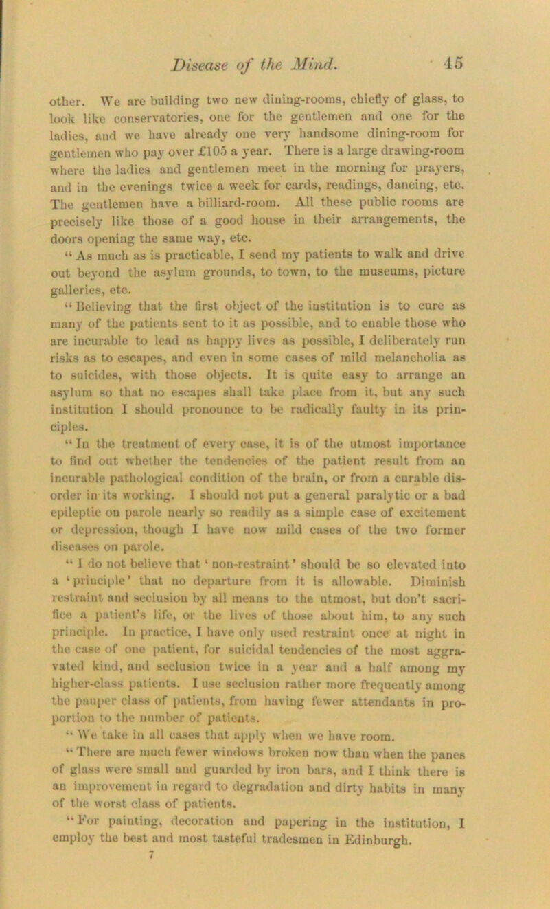 other. We are building two new dining-rooms, chiefly of glass, to look like conservatories, one for the gentlemen and one for the ladies, and we have already one very handsome dining-room for gentlemen who pay over £105 a year. There is a large drawing-room where the ladies and gentlemen meet in the morning for prayers, and in the evenings twice a week for cards, readings, dancing, etc. The gentlemen have a billiard-room. All these public rooms are precisely like those of a good house in their arrangements, the doors openiug the same way, etc. “ As much as is practicable, I send my patients to walk and drive out beyond the as3'lum grounds, to town, to the museums, picture galleries, etc. “ Believing that the first object of the institution is to cure as many of the patients sent to it as possible, and to enable those who are incurable to lead as happy lives as possible, I deliberate!}’ run risks as to escapes, and even in some cases of mild melancholia as to suicides, with those objects. It is quite easy to arrange an asylum so that no escapes shall take pLace from it, but any such institution I should pronounce to be radically faulty in its prin- ciples. “ In the treatment of every case, it is of the utmost imj>ortance Uj find out whether the tendencies of the patient result from an incurable pathological condition of the brain, or from a curable dis- order in its working. I should not put a general paralytic or a bad epileptic on parole nearly so readily as a simple case of excitement or depression, though I have now mild cases of the two former diseases on parole. “ I do not believe that ‘ non-restraint’ should be so elevated into a ‘principle’ that no departure from it is allowable. Diminish restraint and seclusion by all means to the utmost, but don’t sacri- fice a patient’s life, or the lives of those alx>ut him, to any such principle. In practice, I have only use<l restraint once at night in the case of one patient, for suicidal tendencies of tlie most aggra- vatesl kind, and seclusion twice in a year and a half among my higher-class patients. I use seclusion rather more frequently among the pauper class of patients, from having fewer attendants in pro- portion to the number of patients. “ We take in all cases that apply when we have room. “ There are much fewer windows broken now than when the panes of glass were small and guarded by iron bars, and 1 think there is an improvement in regard to degradation and dirty habits in many of the worst class of patients. “ For painting, decoration and paj>ering in the institution, 1 employ the best and most tasteful tradesmen in Fldinburgh. 7