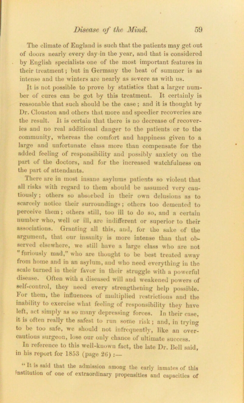 The climiite of England is such that the patients may get out of doors nearly every day in the year, and that is considered by English specialists one of the most important features iii their treatment; but in Germany the heat of summer is as intense and the winters are nearly as severe as with us. It is not possible to prove by statistics that a larger num- ber of cures can be got by this treatment. It certainly is reasonable that such should be the case; and it is thought by Dr. Clouston and others that more and speedier recoveries are the result. It is certain that there is no decrease of recover- ies and no real additional danger to the patients or to the community, whereas the comfort and happiness given to a large and unfortunate class more than compensate for the added feeling of responsibility and possibly anxiety on the part of the doctors, and for the increased watchfulness on the part of attendants. There are in most insane asylums patients so violent that all risks with regard to them should be assumed very cau- tiously ; others so absorbed in their own delusions as to scarcely notice their surroundings ; others too demented to perceive them; others still, too ill to do so, and a certain number who, well or ill, are indifferent or superior to their associations. Granting all this, and, for the sake of the argument, that our insanity is more intense than that ol>- served elsewhere, we still have a large class who are not furiously mad,” who are thought to be best treated away fiom home and in an asylum, and who need everything in the scale turned in their favor in their struggle with a powerful disease. Olten with a diseased will and we:ikcned [>owers of self-control, they need every strengthening help possible, lor them, the iutiuences of multiplied restrictions and the inability to exercise what feeling of responsibility they have left, act simply as so many depressing forces. In their ease, it is often really the safest to run some risk ; and, in tryin<^ to be too safe, we should not infrequently, like an over- cautious surgeon, lose our only chance of ultimate success. Ill reference to this well-km.wn fact, the late Dr. Bell said, in his report for 1853 (page 28) :— “ It is sai<l that the admission among the early inmates of this institution of one of extraordinary propensities and capacities of