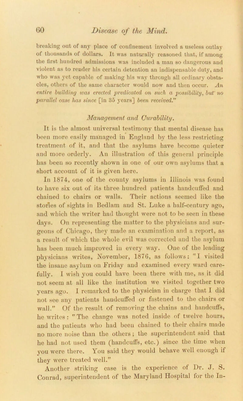 breaking out of any place of confinement involved a useless outlay of thousands of dollars. It was naturall}' reasoned that, if among the first hundred admissions was included a man so dangerous and violent as to render his certain detention an indispensable duty, and who was yet capable of making his way through all ordinary obsta- cles, others of the same character would now and then occur. An entire building tvas erected predicated on such a possibility, but' no parallel case has since [in 35 years] 5een received. Management and (Jurability. It is the almost universal testimony that mental disease has been more easily managed in England by the less restricting treatment of it, and that the asylums have become quieter and more orderly. An illustration of this general principle has been so recently shown in one of our owm asylums that a short account of it is given here. In 1874, one of the county asylums in Illinois was found to have six out of its three hundred patients handcuffed and chained to chairs or walls. Their actions seemed like the stories of sights in Bedlam and St. Luke a half-century ago, and which the writer had thought were not to be seen in these days. On rej)resenting the matter to the physicians and sur- geons of Chicago, the}' made an examination and a report, as a result of which the whole evil was corrected and the asylum has been much improved in every way. One of the leading physicians writes, November, 1876, as follows: I visited the insane asylum on Friday aud examined every ward care- fully. I wish you could have been there with me, as it did not seem at all like the institution we visited together two years ago. I remarked to the physician in charge that I did not see any patients handcuffed or fastened to the chairs or wall.” Of the result of removing the chains and handcufts, he writes: The change w’as noted inside of twelve hours, aud the patients who had been chained to their chairs made no more noise than the others ; the superintendent said that he had not used them (handcuffs, etc.) since the time when you were there. You said they would behave well enough if they were treated well.” Another striking case is the experience of Dr. J. S. Conrad, superintendent of the Maryland Hospital for the In-