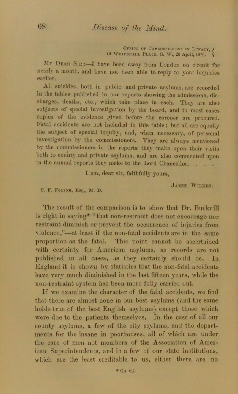 Office op CoMMissjONF.ns in Lunacy, ) 19 \ViiiTEiiAi.L Place. S. W., 26 April, 1876. \ Mr Dear Sir :—I have been away from London on circuit for nearl}' a month, and have not been able to repl}’ to your inquiries earlier. All suicides, both in public and private asylums, are recorded in the tables published in our reports showing the admissions, dis- charges, deaths, etc., which take place in each. They are also subjects of special investigation by the board, and in most cases copies of the evidence given before the coroner are procured. Fatal accidents are not included in this table; but all are equally the subject of special inquir}', and, when necessary, of jx^rsonal investigation by the commissioners. They are alwa^’s mentioned by the commissioners in the reports they make upon their visits both to count}’ and private asylums, and are also commented upon in the annual reports they make to the Lord Chancellor. . . . I am, dear sir, faithfully yours, James Wilkes. C. F. Folsom, Esq., M. D. The result of the comparison is to show that Dr. Bucknill is right in saying* that non-restraint does not encourage nor restraint diminisli or prevent the occurrence of injuries from violence,”—at least if the non-fatal accidents are in the same proportion as the fatal. This point cannot bo ascertained with certainty for American asylums, as records are not published in all cases, as they certainly should be. In England it is shown by statistics that the non-fatal accidents have very much diminished in the last fifteen years, while the non-restraint system has been more fully carried out. If we examine the character of the fatal accidents, we find that there are almost none in our best asylums (and the same holds true of the best English asylums) except those which were due to the patients themselves. In the case of all our county asylums, a few of the city asylums, and the depart- ments for the insane in poorhouses, all of which are under the care of men not members of the Association of Amer- ican Superintendents, and in a few of our state institutions, which are the least creditable to us, either there are no * Op. cit.