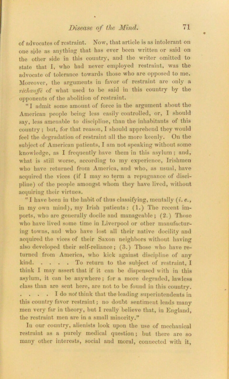 of advociites of rcstriiint. Now, that article is as intolerant on one side as anything that Inis ever been written or said on the other side in this country, and the writer omitted to stiite that I, who had never employed restraint, was the advocate of tolerance towards those who are opposed to me. ^Moreover, the arguments in favor of restraint are only a rec/iauje of what used to be said in this country by the opponents of the abolition of restraint.  I admit some amount of force in the argument about the American peoj)le being less easily controlled, or, I should say, less amenable to disci[)line, than the inhabitants of this country ; but, for that reason, I should apprehend they would feel the degradation of restraint all the more keenly. On the subject of American patients, I am not speaking without some knowledge, as I frequently have them in this asylum; and, what is still worse, according to my experience, Irishmen who have returned from America, and who, as usual, have acquired the vices (if I may so term a repugnance of disci- pline) of the people amongst whom they have lived, without acquiring their virtues.  I have been in the habit of thus classifying, mentally (i. e., in my own mind), my Irish patients: (1.) The recent im- ports, who are generally docile and manageable; (2.) Those who have lived some time in Liverpool or other manufactur- ing towns, and who have lost all their native docility and acquired tlie vices of their Saxon neighbors without having also developed their self-reliance; (3.) Those who have re- turned from America, who kick against discipline of any kind To return to the subject of restraint, I think I may assert that if it can l>e dispensed with in this asylum, it can be anywhere; fora more degraded, lawless class than are sent here, are not to l>e found in this country. . . . . I do not think that the leading superintendents in this country favor restraint; no doubt sentiment lends many men very far in theory, but I really believe that, in England, the restraint men are in a small minority.” In our country, alienists look upon the use of mechanical restraint as a purely medical question; but there are so many other interests, social and moral, connected with it,