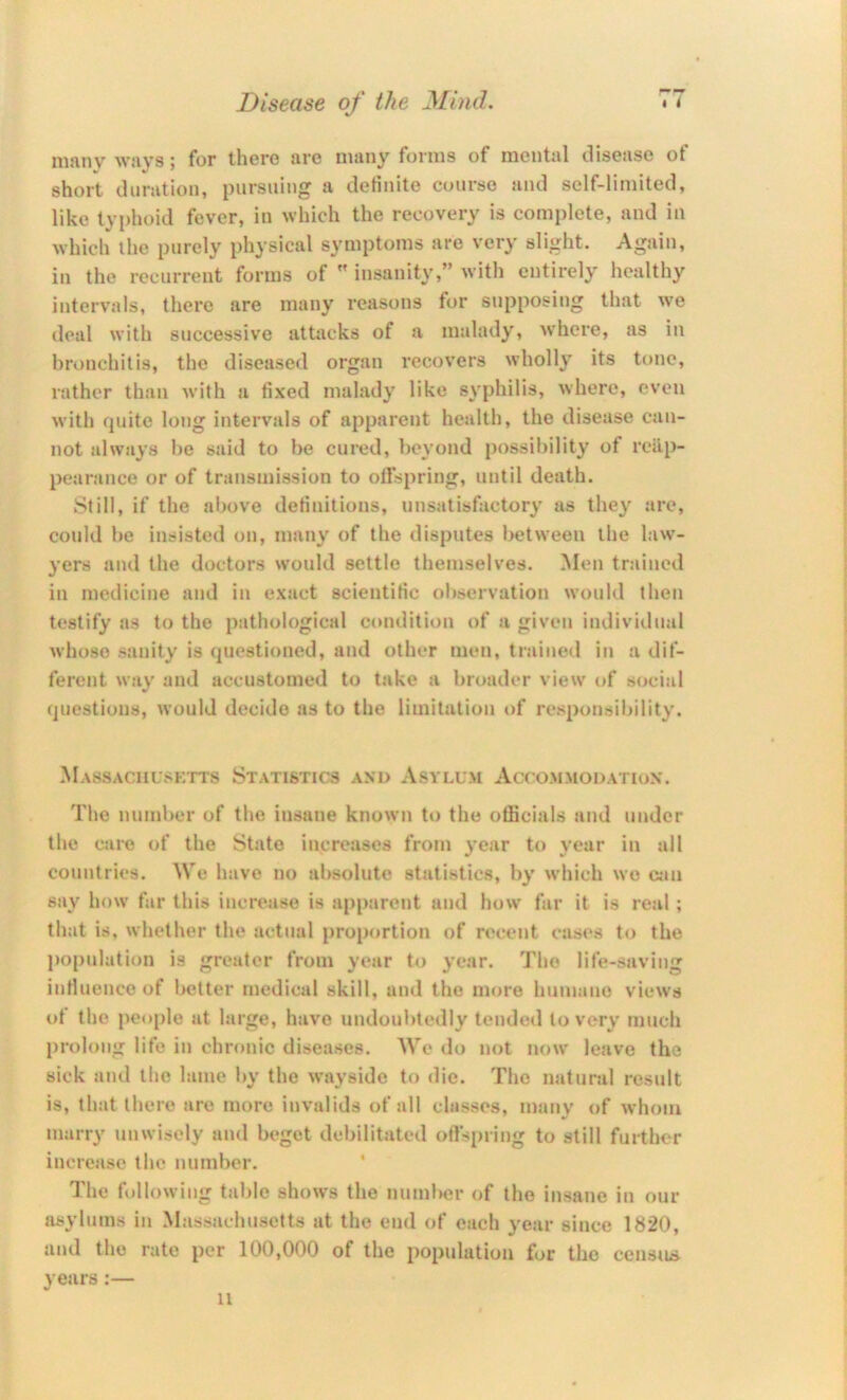 iiijvnv Wiiys j for there urc nuiny foi'iiis of nieiitiil diseiise ot short dunitioii, pursuing a detiiilte course iind self-limited, like typhoid fever, in which the recovery is complete, and in which the purely physical symptoms are very slight. Again, in the recurrent forms of  insanity,” with entirely healthy intervals, there are many reasons for supposing that we deal with successive attacks of a malady, where, as in bronchitis, the diseased organ recovers wholly its tone, rather than with a fixed malady like syphilis, where, even with quite long intervals of apparent health, the disease can- not always he said to be cured, beyond possibility of reap- pearance or of transmission to olfspring, until death. Still, if the above definitions, unsatisfactory as they are, could be insisted on, many of the disputes between the law- yers and the doctors would settle themselves. ]\Ien trained in medicine and in exact scientific oliservation would then testify as to the pathological condition of a given indivitlual whoso sanity is questioned, and other men, trained in a dif- ferent way and accustomed to take a broader view of social questions, would decide as to the limitation of responsibility. Massachusetts Statistics and Asylum Accommodation. The number of the insane known to the officials and under the cjire of the State increases from vear to vear in all countries. We have no absolute statistics, by which wo can say how far this increase is apparent and how far it is real; that is, whether the actual proportion of recent cases to the population is greater from year to year. The life-saving intluenco of better medical skill, and the more humane views ot the people at large, have undoubtedly tended to very much prolong life in chronic diseases. We do not now leave the sick and tlic lame l>y the wayside to die. The natural result is, that there are more invalids of all classes, many of whom marry unwisely and begot debilitated oilspring to still further increase the number. The following table shows the number of the insane in our asylums in Massachusetts at the end of each year since 1820, and the rate per 100,000 of the population for the censiLs years:— 11