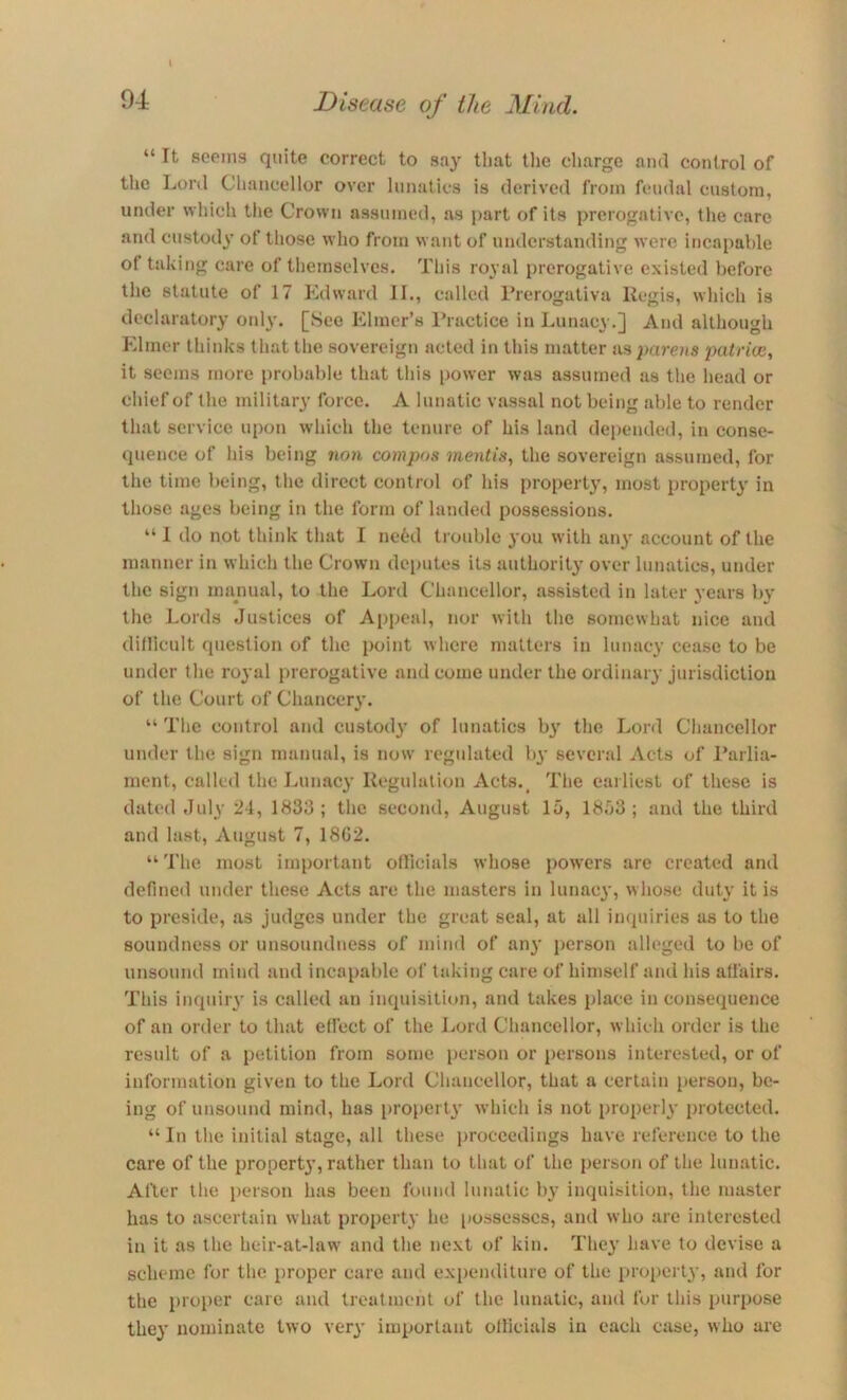 i “It seems quite correct to say that tlie charge and control of the Lord Chancellor over lunatics is derived from feudal custom, under which the Crown assumed, as part of its prerogative, the care and custody' of those who from want of understanding were incapable of taking care of themselves. This royal prerogative existed before the statute of 17 Edward II., called I’rerogativa Regis, which is declaratory onl\'. [See Elmer’s I’ractice in Lunacy.] And although Elmer thinks that the sovereign acted in this matter as parens patrice, it seems more probable that this power was assumed as the head or chief of the military force. A lunatic vassal not being able to render that service upon which the tenure of his land depended, in conse- quence of his being ncm compos mentis^ the sovereign assumed, for the time being, the direct control of his property, most property in those ages being in the form of landed possessions. “ I do not think that I ne6d trouble you with aii}^ account of the manner in which the Crown deputes its authority over lunatics, under the sign manual, to the Lord Chancellor, assisted in later years by the Lords Justices of Appeal, nor with the somewhat nice and dillicult question of the point where matters in lunacy cease to be under the royal prerogative and come under the ordinary jurisdiction of the Court of Chancery. “ The control and custod}' of lunatics b}' the Lord Chancellor under the sign manual, is now regulated b^’ several Acts of I’arlia- ment, called the Lunacy Regulation Acts.^ The eailiest of these is dated July 24, 1833; the second, August 15, 1853; and the third and last, August 7, 18G2. “ 'I’he most important oflicials whose powers arc created and defined under these Acts are the masters in lunacy, whose duty it is to preside, as judges under the great seal, at all inquiries as to the soundness or unsoundiiess of mind of any person alleged to be of unsound mind and incapable of taking care of himself and his affairs. This inquiiy is called an inquisition, and takes place in consequence of an order to that effect of the Lord Chancellor, which order is the result of a petition from some person or persons interested, or of information given to the Lord Chancellor, that a certain person, be- ing of unsound mind, has i)ropcrt\' which is not properly protected. “In the initial stage, all these proceedings have reference to the care of the propert}’, rather than to that of the person of the lunatic. After tlie i)crson has been found lunatic by inquitition, the master has to ascertain what proi^erty he possesses, and who are interested in it as the heir-at-law' and the next of kin. They have to devise a scheme for the proper care and expenditure of the property, and for the proi)er care and treatment of the lunatic, and fur this purpose they nominate two very important oflicials in each case, who are