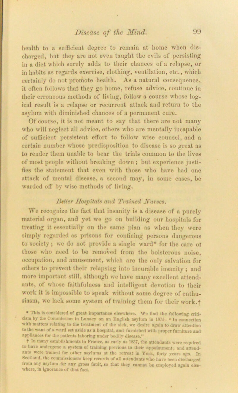health to a sufficient degree to remain at home when dis- charged, but they are not even taught the evils of persisting in a diet which surely adds to their chances of a relapse, or in habits as regards exercise, clothing, ventilation, etc., which certainly do not promote health. As a natural consequence, it often follows that they go home, refuse advice, continue in their erroneous methods of living, follow a course whose log- ical result is a relapse or recurrent attack and return to the asylum with diminished chances of a permanent cure. Of course, it is not meant to say that there are not many who will neglect all advice, others who are mentally incapable of sufficient persistent ellbrt to follow wise counsel, and a certain number whose predisposition to disease is so great as to render them unable to bear the trials common to the lives of most people without breaking down ; but experience justi- fies the statement that even with those who have had one attack of mental disease, a second may, in some cases, be warded olf by wise methods of living. Butler IIo!<pit(d.'< and Trained Murses. We recognize the fact that insanity is a disease of a purely material organ, and yet we go on building onr hospitals for treating it essentially on the same plan as when they were simply regarded as prisons for contining persons dangerous to societ}-; we do not provide a single ward* for the care ot those who need to be removed from the boisterous noise, occupation, and amusement, which are the only salvation for others to prevent their relapsing into incnr.ible insanity ; and more important still, although we have many excellent attend- ants, ot whose faithtuincss and intelligent devotion to their work it is impossible to speak without some degree of enthu- siasm, we lack some system of training them for their work.f • This is considered of preat importance elsewhere. We find the following criti- cism by the Commission in Lunacy on an English asylum in 1875; “ In connection with matters relating to the treatment of the sick, we desire again to draw .attention to the want of u ward set aside as a hospital, and furnished with proper furniture and appliances for the patients laboring under laxldy disease.” t In many establishnietits In France, as early as 18.17, the attendants were required to have undergone a system of training previous to their appointment; and attend- ant.s were trained for other asylums at the retreat iti York, forty years ago. In Scotland, the commissioners keep records of all attendants who have l>cen discharged from any asNlutn for any gross fault, so that they cannot be employed again else- where, in Ignorance of that fact.