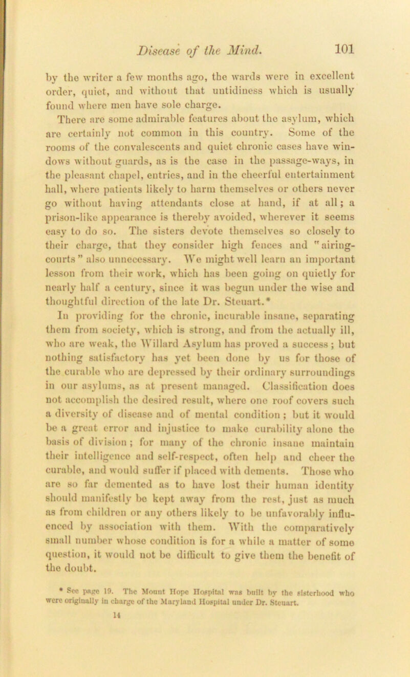 by the writer a few months ago, the wards were in excellent order, quiet, and without that untidiness which is usually found where men have sole charge. There are some admirable features about the asylum, which are certainly not common in this country. Some of the rooms of the convalescents and quiet chronic cases have win- dows without guards, as is the case in the passage-ways, in the pleasant chapel, entries, and in the cheerful entertainment hall, where patients likely to harm themselves or others never go without having attendants close at hand, if at all; a prison-Iiko appearance is thereby avoided, wherever it seems easy to do so. The sisters devote themselves so closely to their charge, that they consider high fences and airing- courts” also unneccssaiy. We might well learn an important lesson from their work, which has been going on quietly for nearly half a century, since it was begun under the wise and thoughtful direction of the late Dr. Steuart.* In providing for the chronic, incural>lo insane, separating them from society, which is strong, and from the actually ill, who are weak, the Willard Asylum has proved a success ; but nothing satisfactory has yet been done by us for those of the curable who are depressed by their ordinary surroundings in our asylums, as at present managed. Classitication does not accomplish the desired result, where one roof covers such a diversity of disease and of mental condition ; but it would be a great error and injustice to make curability alone the basis of division ; for many of the chronic insane maintain their intelligence and self-respect, often help and cheer the curable, and wonld sulTer if place<l with dements. Those who are so far demented as to have lost their human identity should manifestly Ije kept away from the rest, just as much as from children or any others likely to be unfavorably influ- enced by association with them. With the comparatively small number whoso condition is for a while a matter of some question, it would not bo diflicult to give them the benefit of the doubt. • Sec p«>ro 19. The >fonnt Hope ITwpitat wns built by the elstcrhood who were origiuttlly in charge of the Maryland Hospital under Dr. Steuart. 14