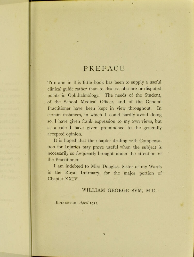 PREFACE The aim in this little book has been to supply a useful clinical guide rather than to discuss obscure or disputed ' points in Ophthalmology. The needs of the Student, of the School Medical Officer, and of the General Practitioner have been kept in view throughout. In certain instances, in which I could hardly avoid doing so, I have given frank expression to my own views, but as a rule I have given prominence to the generally accepted opinion. It is hoped that the chapter dealing with Compensa- tion for Injuries may prove useful \yhen the subject is necessarily so frequently brought under the attention of the Practitioner. I am indebted to Miss Douglas, Sister of my Wards in the Royal Infirmary, for the major portion of Chapter XXIV. WILLIAM GEORGE SYM, M.D. Edinburgh, April 1913.