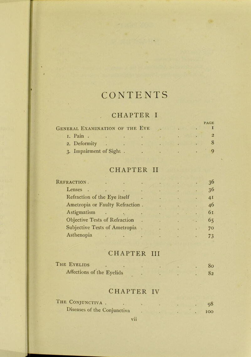 CONTENTS CHAPTER I PAGE General Examination of the Eye i 1. Pain 2 2. Deformity ...... 8 3. Impairment of Sight . . . . - 9 CHAPTER II Refraction ....... 36 Lenses ....... 36 Refraction of the Eye itself . . . .41 Ametropia or Faulty Refraction . . . .46 Astigmatism . . . . . .61 Objective Tests of Refraction . . . .65 Subjective Tests of Ametropia . . . .70 Asthenopia ...... 73 CHAPTER III The Eyelids ...... 80 Affections of the Eyelids . . . .82 CHAPTER IV The Conjunctiva ...... 98 Diseases of the Conjunctiva .... 100 Vll