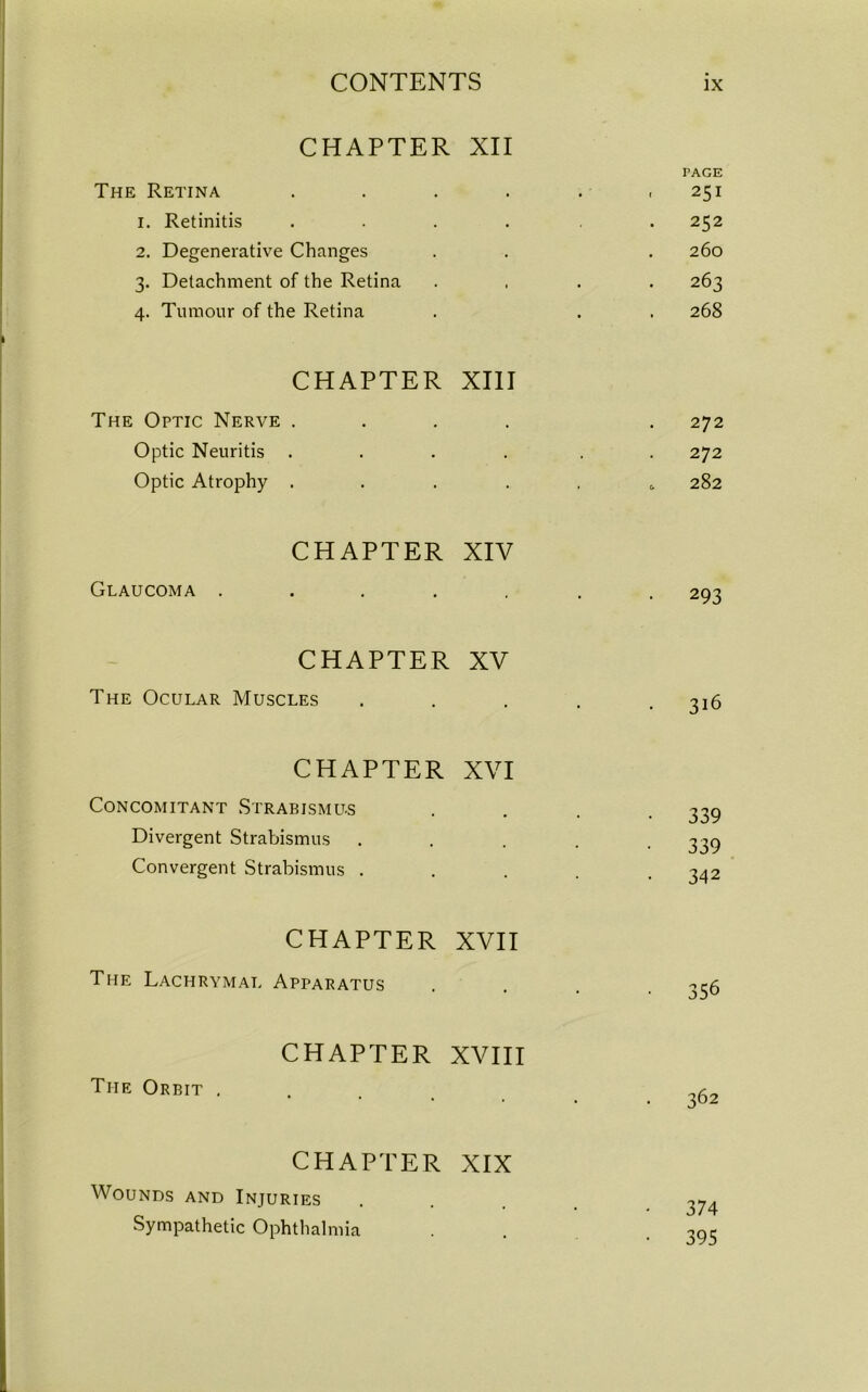 CHAPTER The Retina XII TAGE ■ 251 I. Retinitis • 252 2. Degenerative Changes • 260 3. Detachment of the Retina 1 • 263 4. Tumour of the Retina • . 268 CHAPTER The Optic Nerve . XIII 272 Optic Neuritis . ' 272 Optic Atrophy . .. , 282 CHAPTER Glaucoma .... XIV • 293 CHAPTER The Ocular Muscles XV 316 CHAPTER Concomitant Strabismus XVI 339 Divergent Strabismus • 339 Convergent Strabismus . ■ 342 CHAPTER The Lachrymal Apparatus XVII • 356 CHAPTER The Orbit . XVIII 362 CHAPTER Wounds and Injuries XIX 374 Sympathetic Ophthalmia . • 395