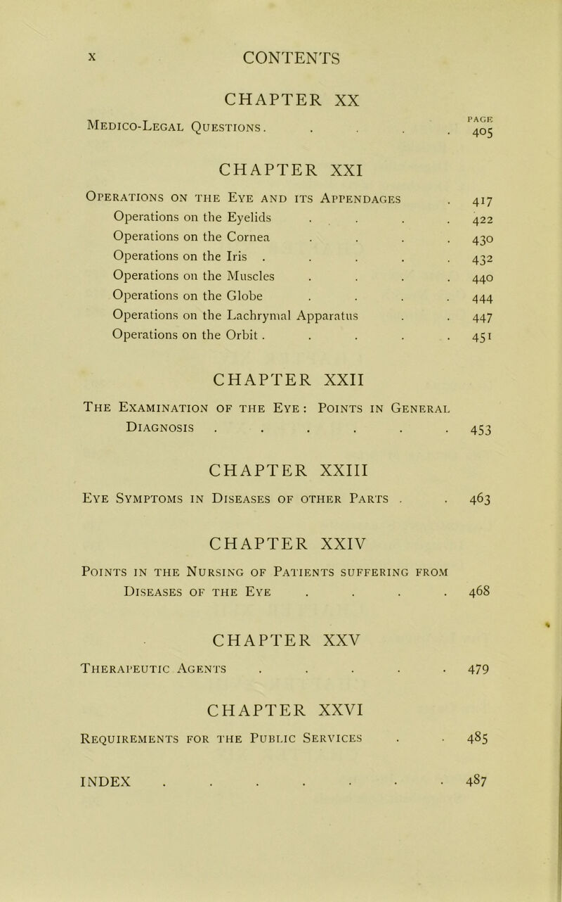 CHAPTER XX Medico-Legal Questions. .... '405 CHAPTER XXI Operations on the Eye and its Appendages . 417 Operations on the Eyelids .... 422 Operations on the Cornea .... 430 Operations on the Iris ..... 432 Operations on the Muscles .... 440 Operations on the Globe .... 444 Operations on the Lachrymal Apparatus . . 447 Operations on the Orbit . . . . .451 CHAPTER XXII The Examination of the Eye: Points in General Diagnosis ...... 453 CHAPTER XXIII Eye Symptoms in Diseases of other Parts . . 463 CHAPTER XXIV Points in the Nursing of Patients suffering from Diseases of the Eye .... 468 CHAPTER XXV Therapeutic Agents ..... 479 CHAPTER XXVI Requirements for the Public Services . . 485 INDEX 487