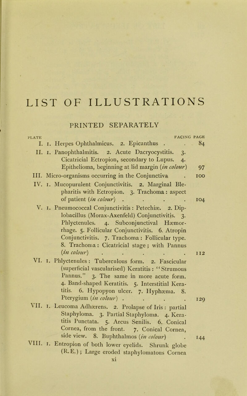 LIST OF ILLUSTRATIONS PRINTED SEPARATELY PLATE FACING I. i. Herpes Ophthalmicus. 2. Epicanthus . II. 1. Panophthalmitis. 2. Acute Dacryocystitis. 3. Cicatricial Ectropion, secondary to Lupus. 4. Epithelioma, beginning at lid margin (in colour) III. Micro-organisms occurring in the Conjunctiva IV. 1. Mucopurulent Conjunctivitis. 2. Marginal Ble- pharitis with Ectropion. 3. Trachoma : aspect of patient (in colour) .... V. 1. Pneumococcal Conjunctivitis : Petechiae. 2. Dip- lobacillus (Morax-Axenfeld) Conjunctivitis. 3. Phlyctenules. 4. Subconjunctival Haemor- rhage. 5. Follicular Conjunctivitis. 6. Atropin Conjunctivitis. 7. Trachoma : Follicular type. 8. Trachoma : Cicatricial stage ; with Pannus (in colour) ..... VI. I. Phlyctenules: Tuberculous form. 2. Fascicular (superficial vascularised) Keratitis: “Strumous Pannus.” 3. The same in more acute form. 4. Band-shaped Keratitis. 5. Interstitial Kera- titis. 6. Hypopyon ulcer. 7. ITyphsema. 8. Pterygium (in colour) .... VII. 1. Leucoma Adhserens. 2. Prolapse of Iris : partial Staphyloma. 3. Partial Staphyloma. 4. Kera- titis Punctata. 5. Arcus Senilis. 6. Conical Cornea, from the front. 7. Conical Cornea, side view. 8. Buphthalmos (in colour) VIII. 1. Entropion of both lower eyelids. Shrunk globe (R. E.); Large eroded staphylomatous Cornea PAGE 84 97 100 104 112 129 144